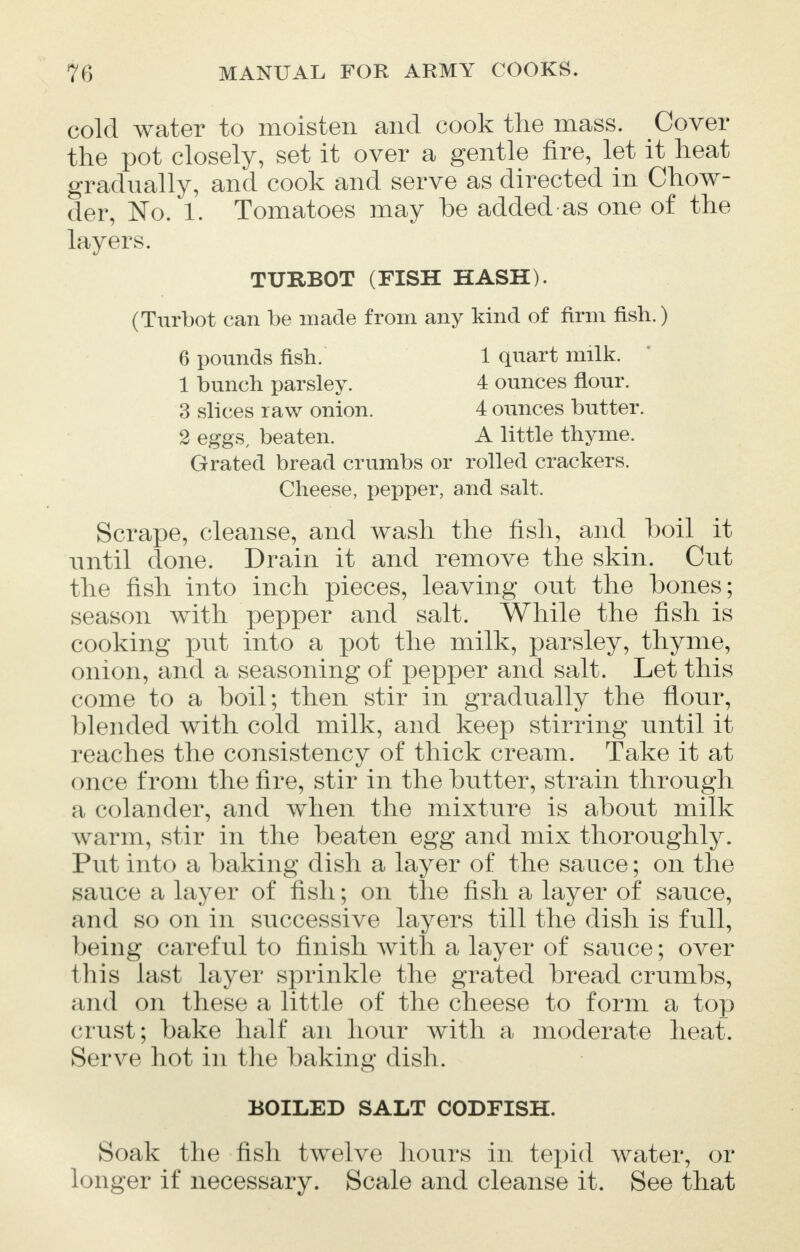 cold water to moisten and cook the mass. Cover the pot closely, set it over a gentle fire, let it heat gradually, and cook and serve as directed in Chow- der, No. 1. Tomatoes may be added as one of the layers. TURBOT (FISH HASH). (Turbot can be made from any kind of firm fish.) 6 pounds fish. 1 quart milk. 1 bunch parsley. 4 ounces flour. 3 slices raw onion. 4 ounces butter. 2 eggs, beaten. A little thyme. Grated bread crumbs or rolled crackers. Cheese, pepper, and salt. Scrape, cleanse, and wash the fish, and boil it -until done. Drain it and remove the skin. Cut the fish into inch pieces, leaving out the bones; season with pepper and salt. While the fish is cooking put into a pot the milk, parsley, thyme, onion, and a seasoning of pepper and salt. Let this come to a boil; then stir in gradually the flour, blended with cold milk, and keep stirring until it reaches the consistency of thick cream. Take it at once from the fire, stir in the butter, strain through a colander, and when the mixture is about milk warm, stir in the beaten egg and mix thoroughly. Put into a baking dish a layer of the sauce; on the sauce a layer of fish; on the fish a layer of sauce, and so on in successive layers till the dish is full, being careful to finish with a layer of sauce; over this last layer sprinkle the grated bread crumbs, and on these a little of the cheese to form a top crust; bake half an hour with a moderate heat. Serve hot in the baking dish. BOILED SALT CODFISH. Soak the fish twelve hours in tepid water, or longer if necessary. Scale and cleanse it. See that