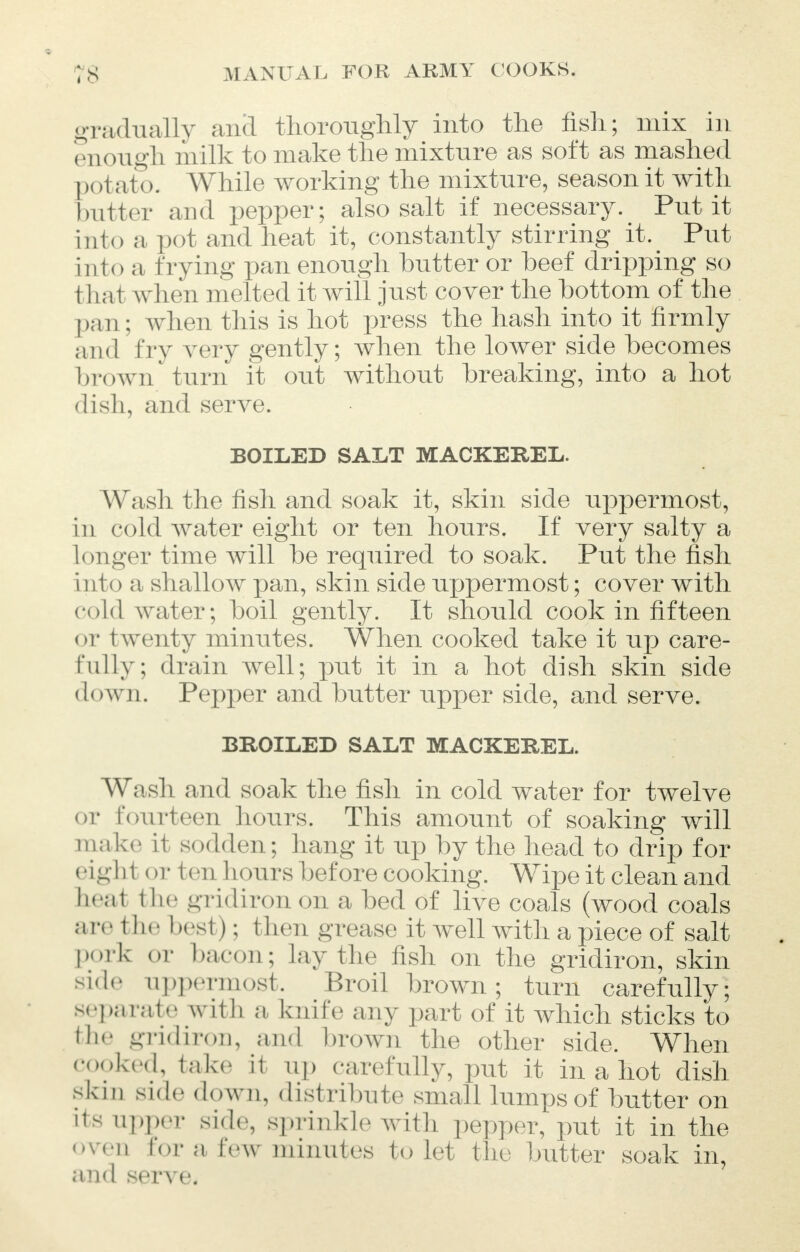gradually anil thoroughly into the fish; mix in enough milk to make the mixture as soft as mashed I x >tato. While working the mixture, season it with butter and pepper; also salt if necessary. Put it into a pot and heat it, constantly stirring it. Put into a frying pan enough butter or beef dripping so that when melted it will just cover the bottom of the pan ; when this is hot press the hash into it firmly and try very gently; when the lower side becomes brown turn it out without breaking, into a hot dish, and serve. BOILED SALT MACKEREL. Wash the fish and soak it, skin side uppermost, in cold water eight or ten hours. If very salty a Longer time will be required to soak. Put the fish i rito a shallow pan, skin side uppermost; cover with cold water; boil gently. It should cook in fifteen or t wenty minutes. When cooked take it up care- fully; drain well; put it in a hot dish skin side down. Pepper and butter upper side, and serve. BROILED SALT MACKEREL. Wash and soak the fish in cold water for twelve or fourteen hours. This amount of soaking will make it sodden; hang it up by the head to drip for eight or ten h ours before cooking. Wipe it clean and teal i lie gridiron on a bed of live coals (wood coals a iv t he besl); then grease it well with a piece of salt port or bacon; lay the fish on the gridiron, skin side uppermost. Broil brown; turn carefully; separate with a knife any part of it which sticks to th' gridiron, and brown the other side. When cooked, take it up carefully, put it in a hot dish skm side down, distribute small lumps of butter on its upper side, sprinkle with pepper, put it in the oven for a few minutes to let the butter soak in, and serve.