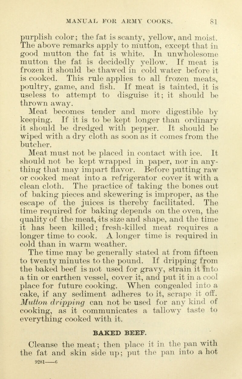 purplish color; the fat is scanty, yellow, and moist. The above remarks apply to mutton, except that in good mutton the fat is white. In unwholesome mutton the fat is decidedly yellow. If meat is frozen it should be thawed in cold water before it is cooked. This rule applies to all frozen meats, poultry, game, and fish. If meat is tainted, it is useless to attempt to disguise it; it should be thrown away. Meat becomes tender and more digestible by keeping. If it is to be kept longer than ordinary it should be dredged with pepper. It should be wiped with a dry cloth as soon as it comes from the butcher. Meat must not be placed in contact with ice. It should not be kept wrapped in paper, nor in any- thing that may impart flavor. Before putting raw or cooked meat into a refrigerator cover it with a clean cloth. The practice of taking the bones out of baking pieces and skewering is improper, as the escape of the juices is thereby facilitated. The time required for baking depends on the oven, the quality of the meat, its size and shape, and the time it has been killed; fresh-killed meat requires a longer time to cook. A longer time is required in cold than in warm weather. The time may be generally stated at from fifteen to twenty minutes to the pound. If dripping from the baked beef is not used for gravy, strain it into a tin or earthen vessel, cover it, and put it in a cool place for future cooking. When congealed into a cake, if any sediment adheres to it, scrape it ofE. Mutton dripping can not be used for any kind of cooking, as it communicates a tallowy taste to everything cooked with it. BAKED BEEF. Cleanse the meat; then place it in the pan with the fat and skin side up; put the pan into a hot 9281 6