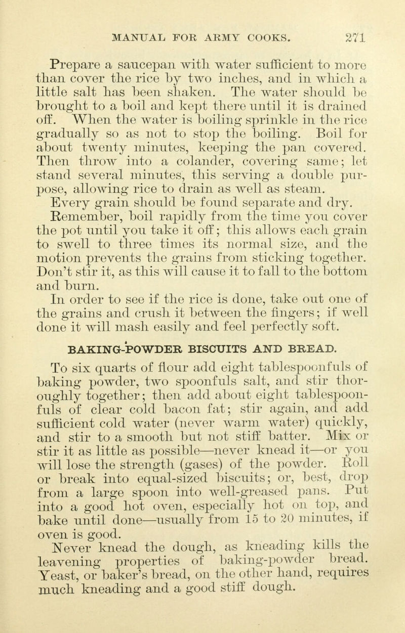 Prepare a saucepan with water sufficient to more than cover the rice by two inches, and in which a little salt has been shaken. The water shonld be brought to a boil and kept there until it is drained off. When the water is boiling sprinkle in the rice gradually so as not to stop the boiling. Boil for about twenty minutes, keeping the pan covered. Then throw into a colander, covering same; let stand several minutes, this serving a double pur- pose, allowing rice to drain as well as steam. Every grain should be found separate and dry. Remember, boil rapidly from the time you cover the pot until you take it off; this allows each grain to swell to three times its normal size, and the motion prevents the grains from sticking together. Don't stir it, as this will cause it to fall to the bottom and burn. In order to see if the rice is done, take out one of the grains and crush it between the fingers; if well done it will mash easily and feel perfectly soft. BAKING-POWDER BISCUITS AND BREAD. To six quarts of flour add eight tablespoonfuls of baking powder, two spoonfuls salt, and stir thor- oughly together; then add about eight tablespoon- fuls of clear cold bacon fat; stir again, and add sufficient cold water (never warm water) quickly, and stir to a smooth but not stiff batter. Mix or stir it as little as possible—never knead it—or you will lose the strength (gases) of the powder. Roll or break into equal-sized biscuits; or, best, drop from a large spoon into well-greased pans. Put into a good hot oven, especially hot on top, and bake until done—usually from 15 to 20 minutes, if oven is good. Never knead the dough, as kneading kills the leavening properties of baking-powder bread. Yeast, or baker's bread, on the other hand, requires much kneading and a good stiff dough.
