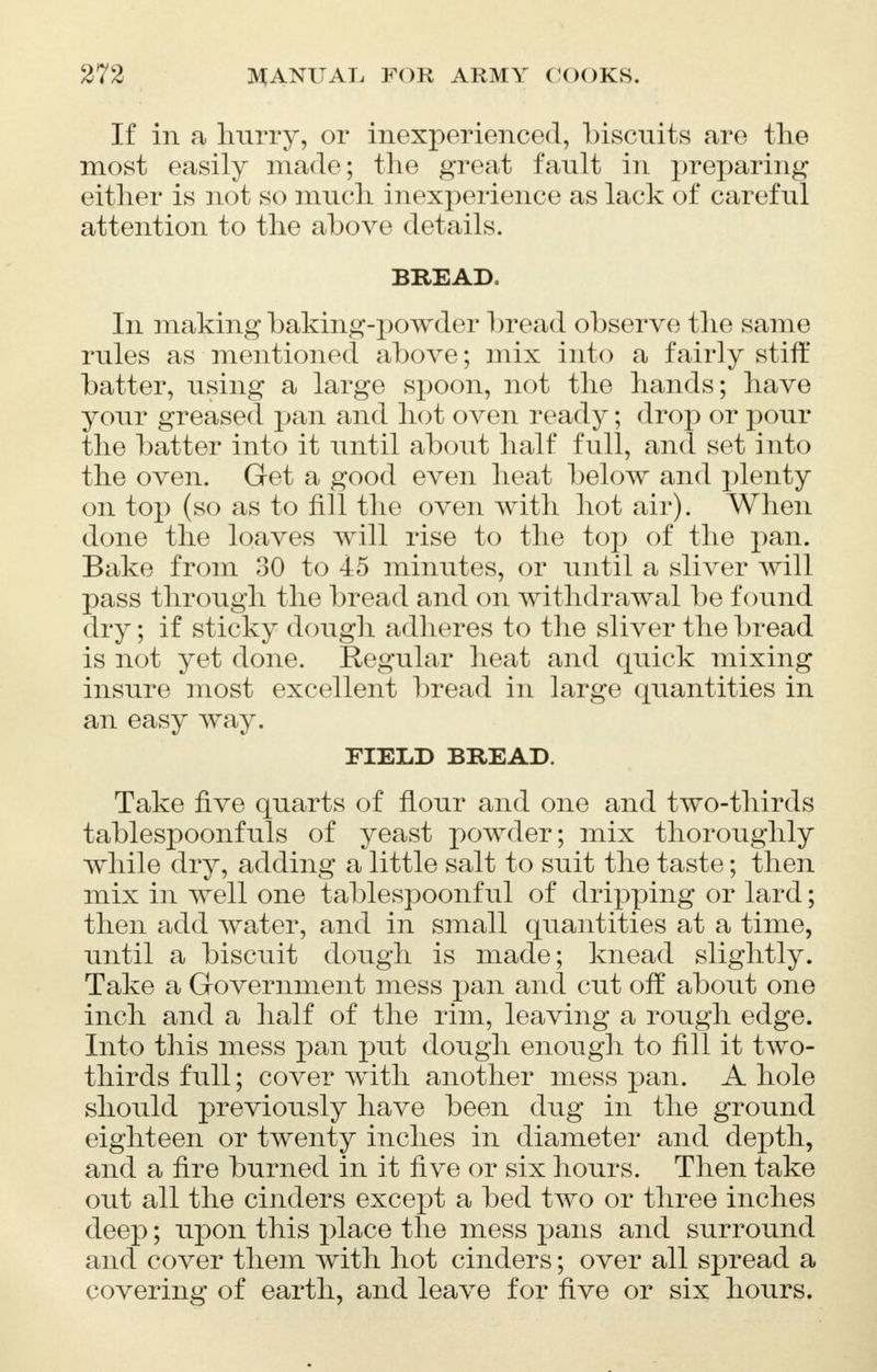 If in a hurry, or inexperienced, biscuits are the most easily made; the great fault in preparing either is not so much inexperience as lack of careful attention to the above details. BREAD. In making baking-powder bread observe the same rules as mentioned above; mix into a fairly stiff batter, using a large spoon, not the hands; have your greased pan and hot oven ready; drop or pour the batter into it until about half full, and set into the oven. Get a good even heat below and plenty on top (so as to fill the oven with hot air). When done the loaves will rise to the top of the pan. Bake from 30 to 45 minutes, or until a sliver will pass through the bread and on withdrawal be found dry; if sticky dough adheres to the sliver the bread is not yet done. Regular heat and quick mixing insure most excellent bread in large quantities in an easy way. FIELD BREAD. Take five quarts of flour and one and two-thirds tablespoonfuls of yeast powder; mix thoroughly while dry, adding a little salt to suit the taste; then mix in well one tablespoonful of dripping or lard; then add water, and in small quantities at a time, until a biscuit dough is made; knead slightly. Take a Government mess pan and cut off about one inch and a half of the rim, leaving a rough edge. Into this mess pan put dough enough to fill it two- thirds full; cover with another mess pan. A hole should previously have been dug in the ground eighteen or twenty inches in diameter and depth, and a fire burned in it five or six hours. Then take out all the cinders except a bed two or three inches deep; upon this place the mess pans and surround and cover them with hot cinders; over all spread a covering of earth, and leave for five or six hours.