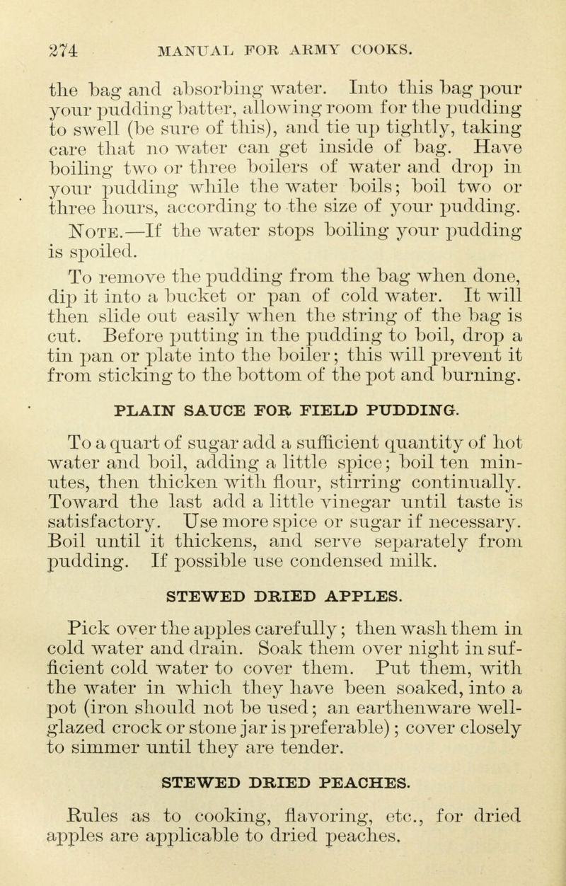 the bag and absorbing water. Into this bag pour your pudding batter, allowing room for the pudding to swell (be sure of this), and tie up tightly, taking care that no water can get inside of bag. Have boiling two or three boilers of water and drop in your pudding while the water boils; boil two or three hours, according to the size of your pudding. Note.—If the water stops boiling your pudding is spoiled. To remove the pudding from the bag when done, dip it into a bucket or pan of cold water. It will then slide out easily when the string of the bag is cut. Before putting in the pudding to boil, drop a tin pan or plate into the boiler; this will prevent it from sticking to the bottom of the pot and burning. PLAIN SAUCE FOR FIELD PUDDING. To a quart of sugar add a sufficient quantity of hot water and boil, adding a little spice; boil ten min- utes, then thicken with flour, stirring continually. Toward the last add a little vinegar until taste is satisfactory. Use more spice or sugar if necessary. Boil until it thickens, and serve separately from pudding. If possible use condensed milk. STEWED DRIED APPLES. Pick over the apples carefully; then wash them in cold water and drain. Soak them over night in suf- ficient cold water to cover them. Put them, with the water in which they have been soaked, into a pot (iron should not be used; an earthenware well- glazed crock or stone jar is preferable); cover closely to simmer until they are tender. STEWED DRIED PEACHES. Rules as to cooking, flavoring, etc., for dried apples are applicable to dried peaches.