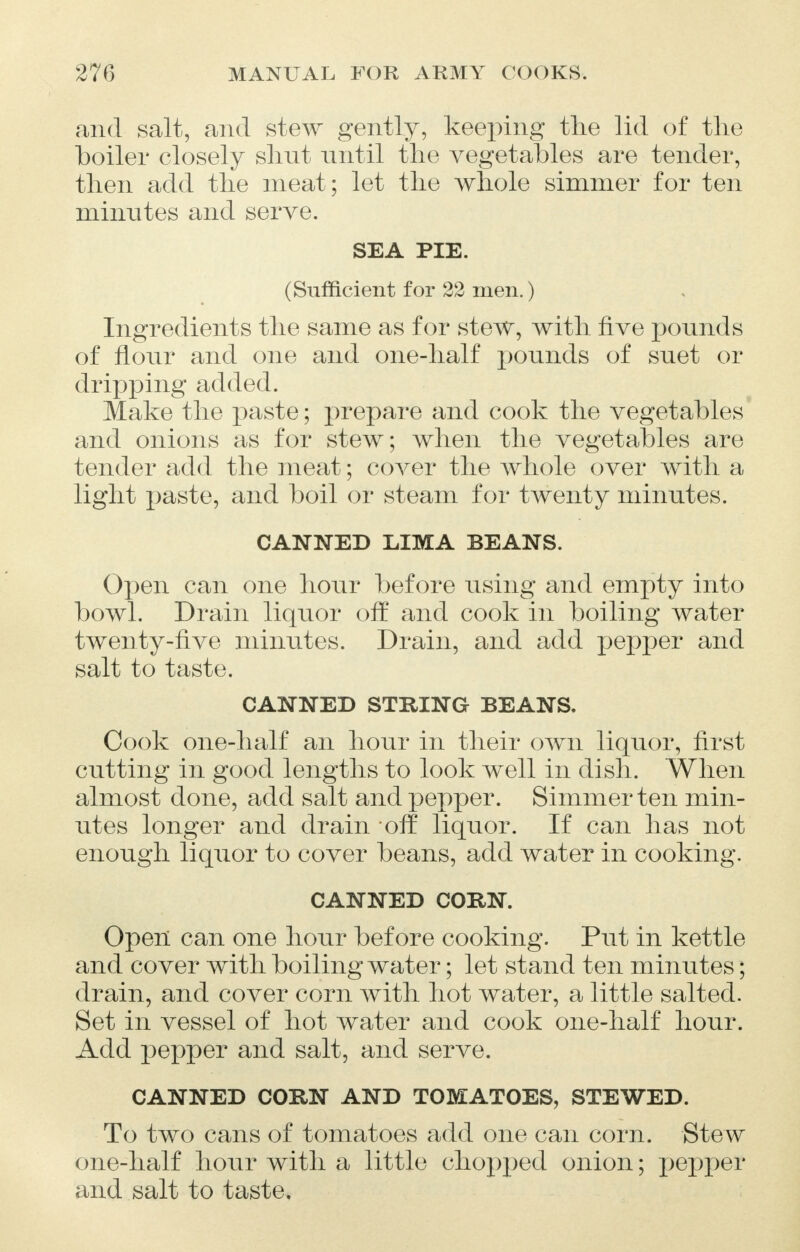 and salt, and stew gently, keeping the lid of the boiler closely shut until the vegetables are tender, then add the meat; let the whole simmer for ten minutes and serve. SEA PIE. (Sufficient for 22 men.) Ingredients the same as for stew, with five pounds of flour and one and one-half pounds of suet or dripping added. Make the paste; prepare and cook the vegetables and onions as for stew; when the vegetables are tender add the meat; cover the whole over with a light paste, and boil or steam for twenty minutes. CANNED LIMA BEANS. Open can one hour before using and empty into bowl. Drain liquor off and cook in boiling water twenty-five minutes. Drain, and add pepper and salt to taste. CANNED STRING BEANS. Cook one-half an hour in their own liquor, first cutting in good lengths to look well in dish. When almost done, add salt and pepper. Simmer ten min- utes longer and drain off liquor. If can has not enough liquor to cover beans, add water in cooking. CANNED CORN. Open can one hour before cooking. Put in kettle and cover with boiling water; let stand ten minutes; drain, and cover corn with hot water, a little salted. Set in vessel of hot water and cook one-half hour. Add pepper and salt, and serve. CANNED CORN AND TOMATOES, STEWED. To two cans of tomatoes add one can corn. Stew one-half hour with a little chopped onion; pepper and salt to taste.
