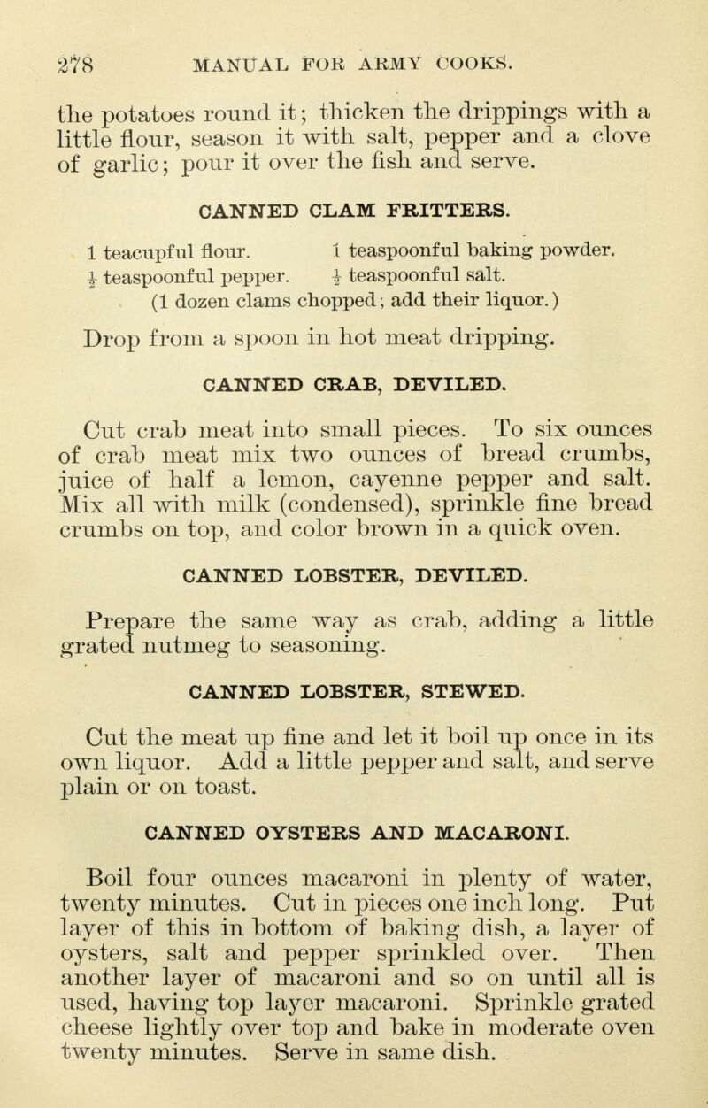 the potatoes round it; thicken the drippings with a little flour, season it with salt, pepper and a clove of garlic; pour it over the fish and serve. CANNED CLAM FRITTERS. 1 teacupful flour. 1 teaspoonful baking powder. i teaspoonf ul pepper. J teaspoonf ul salt. (1 dozen clams chopped; add their liquor.) Drop from a spoon in hot meat dripping. CANNED CRAB, DEVILED. Cut crab meat into small pieces. To six ounces of crab meat mix two ounces of bread crumbs, juice of half a lemon, cayenne pepper and salt. Mix all with milk (condensed), sprinkle fine bread crumbs on top, and color brown in a quick oven. CANNED LOBSTER, DEVILED. Prepare the same way as crab, adding a little grated nutmeg to seasoning. CANNED LOBSTER, STEWED. Cut the meat up fine and let it boil up once in its own liquor. Add a little pepper and salt, and serve plain or on toast. CANNED OYSTERS AND MACARONI. Boil four ounces macaroni in plenty of water, twenty minutes. Cut in pieces one inch long. Put layer of this in bottom of baking dish, a layer of oysters, salt and pepper sprinkled over. Then another layer of macaroni and so on until all is used, having top layer macaroni. Sprinkle grated cheese lightly over top and bake in moderate oven twenty minutes. Serve in same dish.