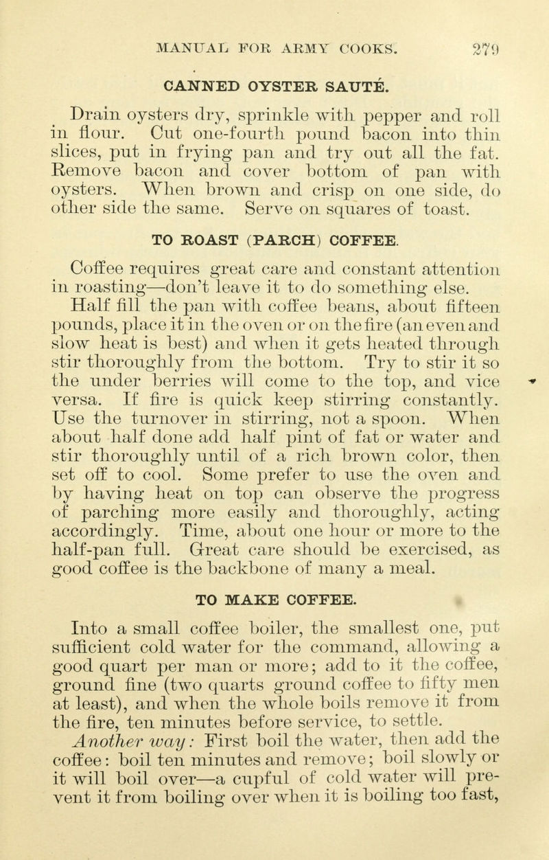 CANNED OYSTER SAUTE. Drain oysters dry, sprinkle with pepper and roll in flour. Cut one-fourth pound bacon into thin slices, put in frying pan and try out all the fat. Remove bacon and cover bottom of pan with oysters. When brown and crisp on one side, do other side the same. Serve on squares of toast. TO ROAST (PARCH) COFFEE. Coffee requires great care and constant attention in roasting—don't leave it to do something else. Half fill the pan with coffee beans, about fifteen pounds, place it in the oven or on the fire (an even and slow heat is best) and when it gets heated through stir thoroughly from the bottom. Try to stir it so the under berries will come to the top, and vice versa. If fire is quick keep stirring constantly. Use the turnover in stirring, not a spoon. When about half done add half pint of fat or water and stir thoroughly until of a rich brown color, then set off to cool. Some prefer to use the oven and by having heat on top can observe the progress of parching more easily and thoroughly, acting accordingly. Time, about one hour or more to the half-pan full. Great care should be exercised, as good coffee is the backbone of many a meal. TO MAKE COFFEE. Into a small coffee boiler, the smallest one, put sufficient cold water for the command, allowing a good quart per man or more; add to it the coffee, ground fine (two quarts ground coffee to fifty men at least), and when the whole boils remove it from the fire, ten minutes before service, to settle. Another way: First boil the water, then add the coffee: boil ten minutes and remove; boil slowly or it will boil over—a cupful of cold water will pre- vent it from boiling over when it is boiling too fast,