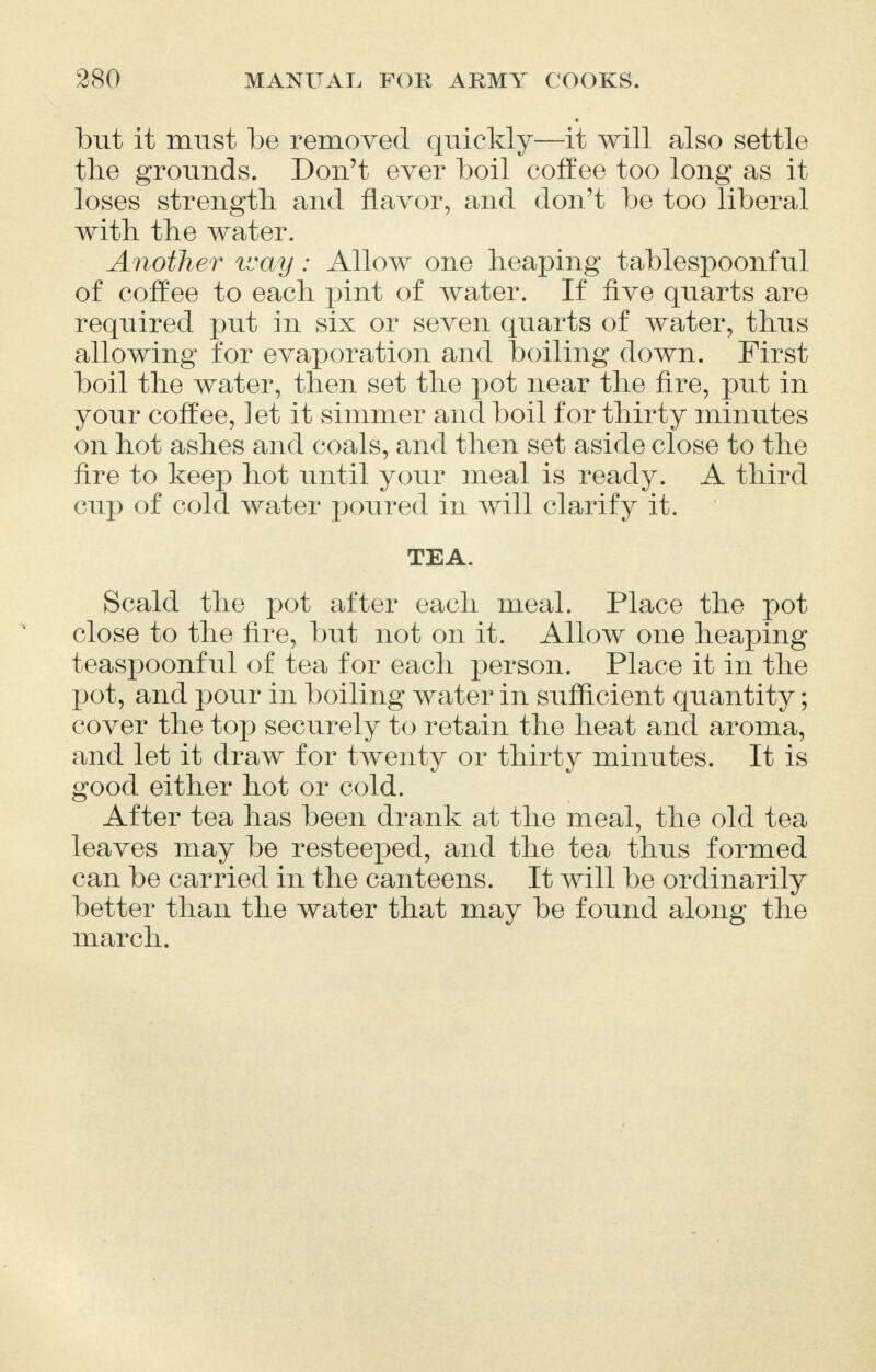 but it must be removed quickly—it will also settle the grounds. Don't ever boil coffee too long as it loses strength, and flavor, and don't be too liberal with the water. Another way: Allow one heaping tablespoonful of coffee to each pint of water. If five quarts are required put in six or seven quarts of water, thus allowing for evaporation and boiling down. First boil the water, then set the pot near the fire, put in your coffee, let it simmer and boil for thirty minutes on hot ashes and coals, and then set aside close to the fire to keep hot until your meal is ready. A third cup of cold water poured in will clarify it. TEA. Scald the pot after each meal. Place the pot close to the fire, but not on it. Allow one heaping teaspoonful of tea for each person. Place it in the pot, and pour in boiling water in sufficient quantity; cover the top securely to retain the heat and aroma, and let it draw for twenty or thirty minutes. It is good either hot or cold. After tea has been drank at the meal, the old tea leaves may be resteeped, and the tea thus formed can be carried in the canteens. It will be ordinarily better than the water that may be found along the march.