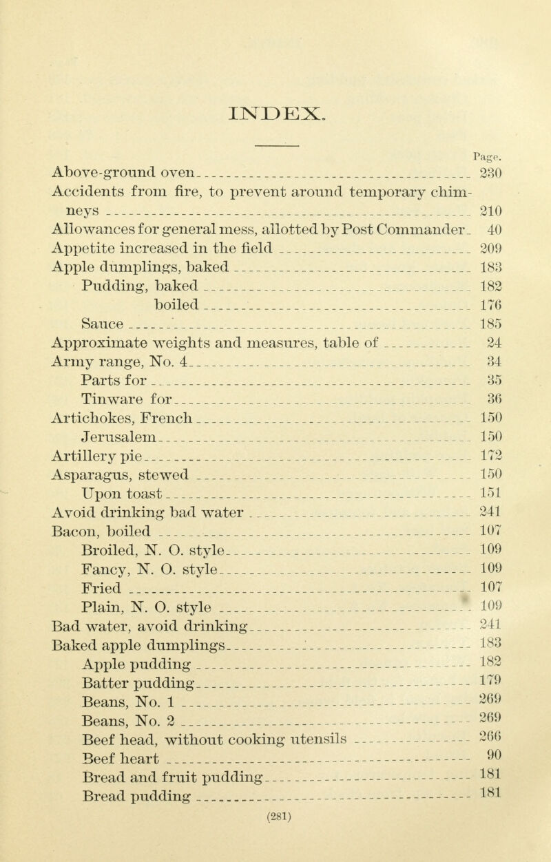 INDEX. Pago. Above-ground oven 230 Accidents from fire, to prevent around temporary chim- neys 210 Allowances for general mess, allotted by Post Commander _ 40 Appetite increased in the field 209 Apple dumplings, baked 188 Pudding, baked 182 boiled 176 Sauce ' 185 Approximate weights and measures, table of 24 Army range, No. 4 84 Parts for 85 Tinware for 86 Artichokes, French 150 Jerusalem 150 Artillery pie 172 Asparagus, stewed 150 Upon toast 151 Avoid drinking bad water 241 Bacon, boiled 107 Broiled, N. O. style 109 Fancy, K O. style 109 Fried 107 Plain, K O. style * 109 Bad water, avoid drinking 241 Baked apple dumplings 1 183 Apple pudding 182 Batter pudding 179 Beans, No. 1 269 Beans, No. 2 -69 Beef head, without cooking utensils -266 Beef heart 90 Bread and fruit pudding 181 Bread pudding 181