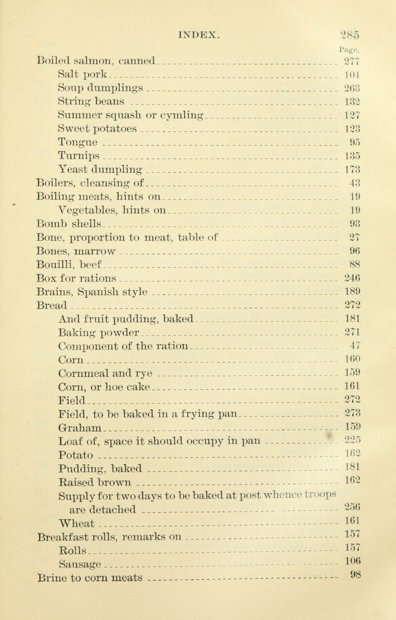Page. Boiled salmon, canned 277 Salt pork 104 Soup dumplings 263 String beans 132 Summer squash or cymling 127 Sweet potatoes 123 Tongue 95 Turnips 135 Yeast dumpling 173 Boilers, cleansing of 43 Boiling meats, hints on 19 Vegetables, hints on 19 Bomb shells 93 Bone, proportion to meat, table of 27 Bones, marrow 96 Bouilli, beef 88 Box for rations 246 Brains, Spanish style 189 Bread 272 And fruit pudding, baked 181 Baking powder 271 Component of the ration 47 Corn 160 Cornmeal and rye 159 Corn, or hoe cake 161 Field 272 Field, to be baked in a frying pan 273 Graham 159 Loaf of, space it should occupy in pan f - 225 Potato 162 Pudding, baked 181 Raised brown 162 Supply for two days to be baked at post whence troops are detached 256 Wheat 161 Breakfast rolls, remarks on 157 Rolls 157 Sausage Brine to corn meats 98
