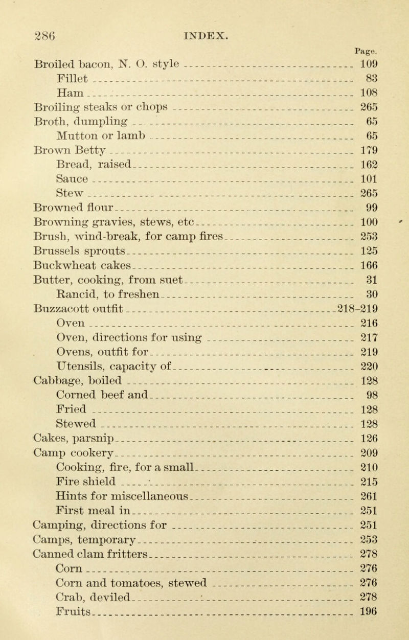 Page. Broiled bacon, N. O. style 109 Fillet 83 Ham 108 Broiling steaks or chops 265 Broth, dumpling 65 Mutton or lamb 65 Brown Betty 179 Bread, raised 162 Sauce 101 Stew 265 Browned flour 99 Browning gravies, stews, etc 100 Brush, wind-break, for camp fires 253 Brussels sprouts 125 Buckwheat cakes 166 Butter, cooking, from suet 31 Rancid, to freshen 30 Buzzacott outfit 218-219 Oven 216 Oven, directions for using 217 Ovens, outfit for 219 Utensils, capacity of 220 Cabbage, boiled 128 Corned beef and 98 Fried 128 Stewed 128 Cakes, parsnip 126 Camp cookery 209 Cooking, fire, for a small 210 Fire shield •_ 215 Hints for miscellaneous 261 First meal in 251 Camping, directions for 251 Camps, temporary 253 Canned clam fritters 278 Corn 276 Corn and tomatoes, stewed 276 Crab, deviled : 278 Fruits 196
