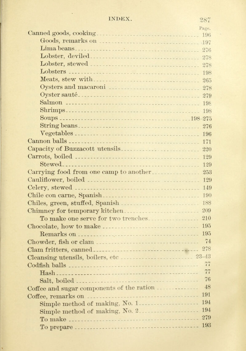 Page. Canned goods, cooking 19^ Goods, remarks on 197 Lima beans 276 Lobster, deviled 278 Lobster, stewed 278 Lobsters 198 Meats, stew with 265 Oysters and macaroni 278 Oyster saute 279 Salmon 19k Shrimps 198 Soups 198-275 String beans 276 Vegetables 196 Cannon balls 171 Capacity of Buzzacott utensils 220 Carrots, boiled 129 Stewed- 129 Carrying food from one camp to another 25;$ Cauliflower, boiled 129 Celery, stewed 149 Chile con came, Spanish 190 Chiles, green, stuffed, Spanish 188 Chimney for temporary kitchen 209 To make one serve for two trenches 210 Chocolate, how to make 195 Remarks on . 195 Chowder, fish or clam 74 Clam fritters, canned 278 Cleansing utensils, boilers, etc 23-43 Codfish balls 77 Hash . 77 Salt, boiled 76 Coffee and sugar components of the ration _ - 48 Coffee, remarks on 191 Simple method of making, No. 1 ... 194 Simple method of making, No. 2 - 194 To make 279 To prepare 1^