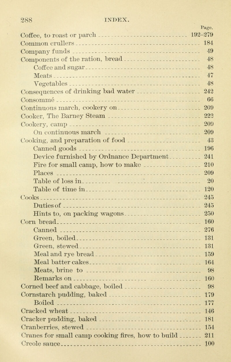Page. Coffee, to roast or parch 192-279 Common crullers 184 Company funds 49 Components of the ration, bread 48 Coffee and sugar 48 Meats 47 Vegetables 48 Consequences of drinking bad water 242 Consomme 66 Continuous march, cookery on 209 Cooker, The Barney Steam 223 Cookery, camp 209 On continuous march 209 Cooking, and preparation of food 43 Canned goods 196 Device furnished by Ordnance Department 241 Fire for small camp, how to make 210 Places 209 Table of loss in 20 Table of time in 120 Cooks 245 Duties of 245 Hints to, on packing wagons 250 Corn bread 160 Canned 276 Green, boiled 131 Green, stewed 131 Meal and rye bread 159 Meal batter cakes 164 Meats, brine to 98 Remarks on 160 Corned beef and cabbage, boiled 98 Cornstarch pudding, baked 179 Boiled 177 Cracked wheat 146 Cracker pudding, baked _ _ 181 Cranberries, stewed 154 Cranes for small camp cooking fires, how to build 211 Creole sauce „ _ _ „ 100
