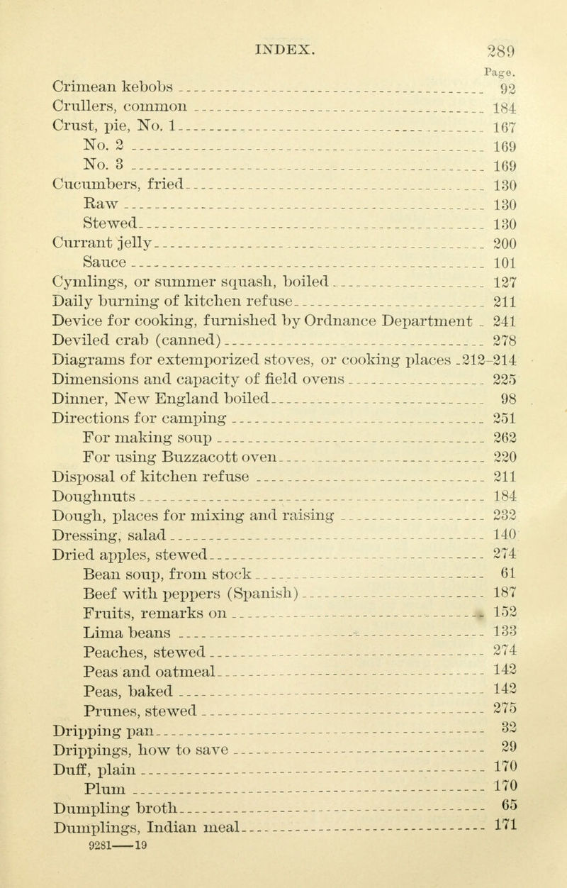 Page. Crimean kebobs 92 Crullers, common _ _ _ 184 Crust, pie, No. 1 167 No. 2 169 No. 3 169 Cucumbers, fried -.. 130 Raw 130 Stewed 130 Currant jelly 200 Sauce 101 Cymlings, or summer squash, boiled 127 Daily burning of kitchen refuse 211 Device for cooking, furnished by Ordnance Department _ 241 Deviled crab (canned) 278 Diagrams for extemporized stoves, or cooking places .212-214 Dimensions and capacity of field ovens 225 Dinner, New England boiled 98 Directions for camping 251 For making soup 262 For using Buzzacott oven 220 Disposal of kitchen refuse 211 Doughnuts 184 Dough, places for mixing and raising 232 Dressing, salad 140 Dried apples, stewed 274 Bean soup, from stock 61 Beef with peppers (Spanish) 187 Fruits, remarks on 152 Lima beans * 133 Peaches, stewed 274 Peas and oatmeal 142 Peas, baked 142 Prunes, stewed 275 Dripping pan 32 Drippings, how to save 29 Duff, plain 170 Plum 170 Dumpling broth 65 Dumplings, Indian meal 171 9281 19