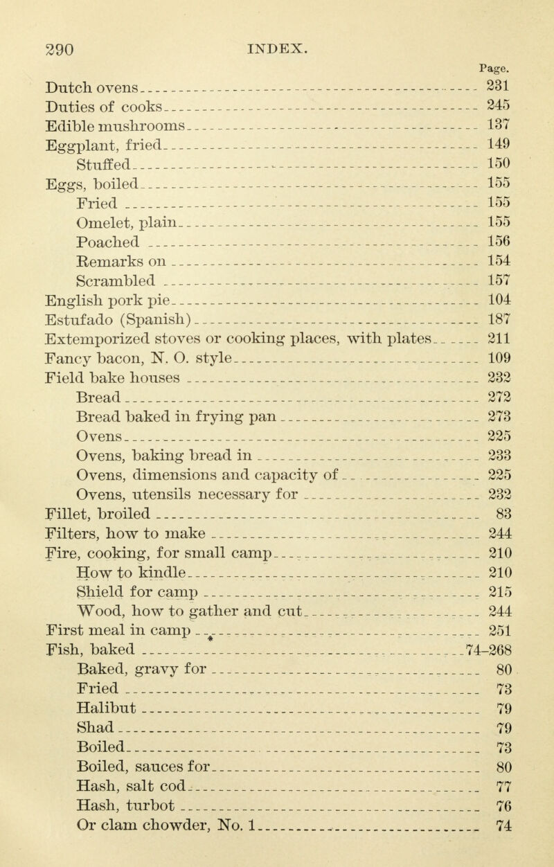 Page. Dutch ovens 231 Duties of cooks 245 Edible mushrooms 137 Eggplant, fried 149 Stuffed 150 Eggs, boiled 155 Fried 155 Omelet, plain 155 Poached 156 Remarks on .. -. 154 Scrambled ______ 157 English pork pie . 104 Estufado (Spanish) _ . _ 187 Extemporized stoves or cooking places, with plates 211 Fancy bacon, N. O. style.__, „ , 109 Field bake houses . 232 Bread .._._ 272 Bread baked in frying pan ________ 273 Ovens 225 Ovens, baking bread in 233 Ovens, dimensions and capacity of _ 225 Ovens, utensils necessary for 232 Fillet, broiled ____ 83 Filters, how to make _ _ 244 Fire, cooking, for small camp_ _ _. 210 How to kindle _ 210 Shield for camp _ ----- - 215 Wood, how to gather and cut_ ~ _ _ _ _ 244 First meal in camp _ _ _ 251 Fish, baked _, ___74-268 Baked, gravy for 80 Fried 73 Halibut 79 Shad 79 Boiled 73 Boiled, sauces for 80 Hash, salt cod_ 77 Hash, turbot 76 Or clam chowder, No. 1 _ 74