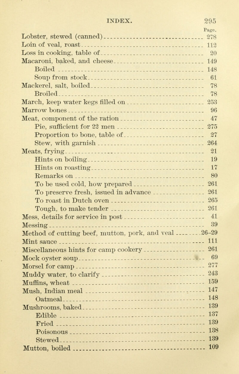 Page. Lobster, stewed (canned). 278 Loin of veal, roast 112 Loss in cooking, table of 20 Macaroni, baked, and cheese 149 Boiled 148 Soup from stock 61 Mackerel, salt, boiled 78 Broiled 78 March, keep water kegs filled on 253 Marrow bones 96 Meat, component of the ration 47 Pie, sufficient for 22 men 275 Proportion to bone, table of 27 Stew, with garnish 264 Meats, frying 21 Hints on boiling 19 Hints on roasting 17 Remarks on 80 To be used cold, how prepared 261 To preserve fresh, issued in advance 261 To roast in Dutch oven 265 Tough, to make tender 261 Mess, details for service in post 41 Messing 39 Method of cutting beef, mutton, pork, and veal 26-29 Mint sauce 111 Miscellaneous hints for camp cookery 261 Mock oyster soup 69 Morsel for camp =. - - 277 Muddy water, to clarify 243 Muffins, wheat 159 Mush, Indian meal 147 Oatmeal 148 Mushrooms, baked 139 Edible 137 Fried 139 Poisonous 138 Stewed 139 Mutton, boiled - 109