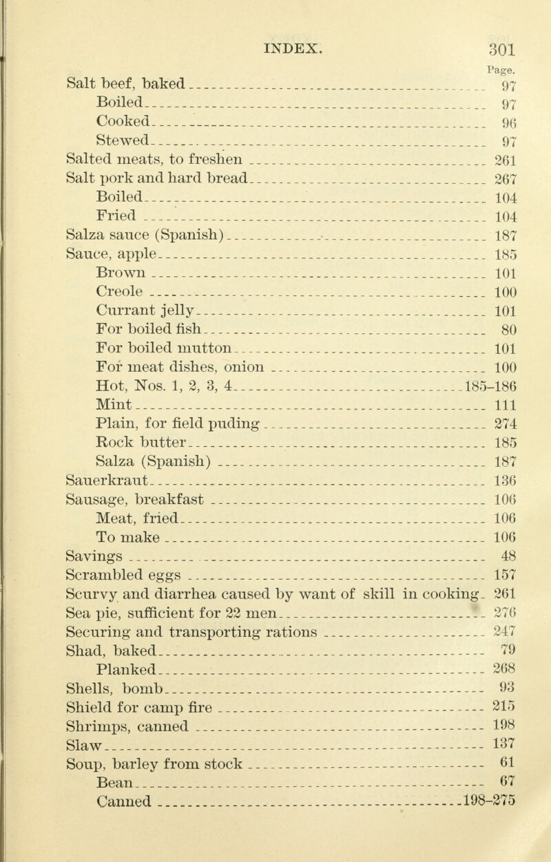 Page. Salt beef, baked _ 97 Boiled 97 Cooked 96 Stewed 97 Salted meats, to freshen 261 Salt pork and hard bread . 267 Boiled 104 Fried 1 , 104 Salza sauce (Spanish) • _ 187 Sauce, apple 185 Brown 101 Creole 100 Currant jelly . • . 101 For boiled fish 80 For boiled mutton 101 For meat dishes, onion 100 Hot, Nos. 1, 2, 3, 4 185-186 Mint 111 Plain, for field puding 274 Rock butter 185 Salza (Spanish) 187 Sauerkraut 136 Sausage, breakfast 106 Meat, fried 106 To make 106 Savings 48 Scrambled eggs 157 Scurvy and diarrhea caused by want of skill in cooking- 261 Sea pie, sufficient for 22 men 276 Securing and transporting rations 247 Shad, baked 79 Planked 268 Shells, bomb 93 Shield for camp fire 215 Shrimps, canned 198 Slaw 137 Soup, barley from stock 61 Bean 67 Canned _ 198-275