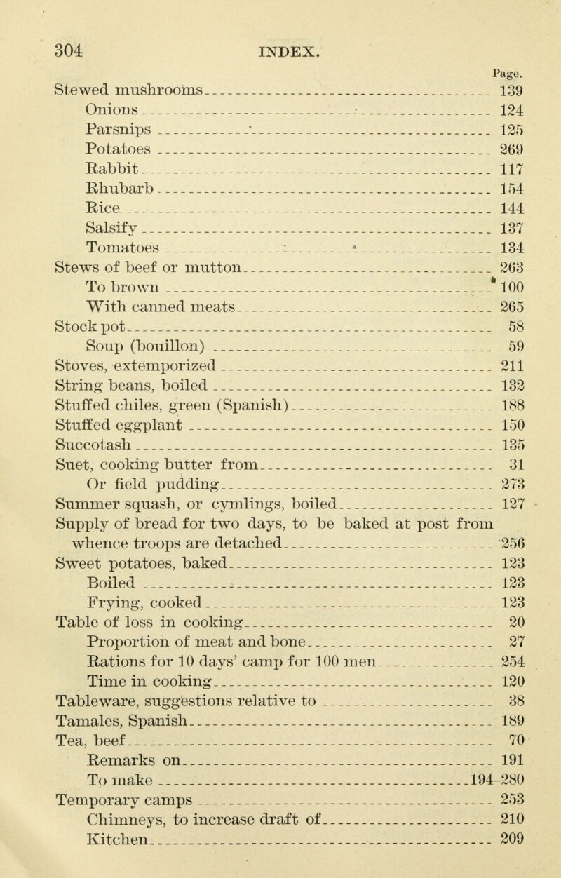 Page. Stewed mushrooms 139 Onions : 124 Parsnips * 125 Potatoes 269 Rabbit 1 117 Rhubarb 154 Rice 144 Salsify 137 Tomatoes : * 134 Stews of beef or mutton 263 To brown ___%100 With canned meats _ 265 Stock pot 58 Soup (bouillon) 59 Stoves, extemporized 211 String beans, boiled 132 Stuffed chiles, green (Spanish) 188 Stuffed eggplant 150 Succotash 135 Suet, cooking butter from 31 Or field pudding 273 Summer squash, or cymlings, boiled 127 Supply of bread for two days, to be baked at post from whence troops are detached 256 Sweet potatoes, baked 123 Boiled 123 Frying, cooked 123 Table of loss in cooking 20 Proportion of meat and bone 27 Rations for 10 days' camp for 100 men 254 Time in cooking 120 Tableware, suggestions relative to 38 Tamales, Spanish 189 Tea, beef 70 Remarks on 191 To make 194-280 Temporary camps 253 Chimneys, to increase draft of 210 Kitchen 209