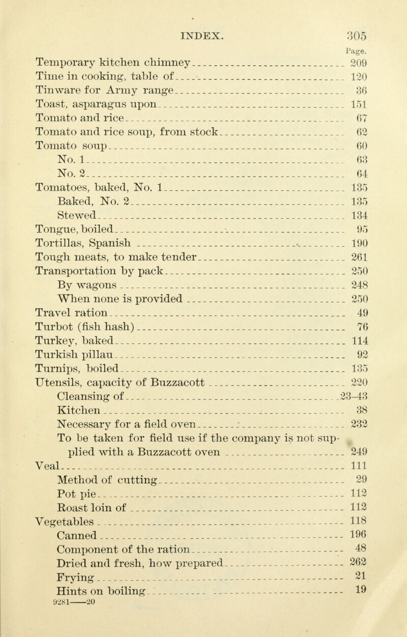 Page. Temporary kitchen chimney 209 Time in cooking, table of 120 Tinware for Army range 36 Toast, asparagus npon 151 Tomato and rice 67 Tomato and rice soup, from stock 62 Tomato soup 60 No. 1 63 No. 2 i 64 Tomatoes, baked, No. 1 135 Baked, No. 2 135 Stewed 134 Tongue, boiled _ _ _ 95 Tortillas, Spanish . 190 Tough meats, to make tender 261 Transportation by pack 250 By wagons 248 When none is provided 250 Travel ration 49 Turbot (fish hash) 76 Turkey, baked 114 Turkish pillau 92 Turnips, boiled 135 Utensils, capacity of Buzzacott 220 Cleansing of 23-43 Kitchen 38 Necessary for a field oven 232 To be taken for field use if the company is not sup- plied with a Buzzacott oven 249 Veal 111 Method of cutting 29 Pot pie 112 Roast loin of 112 Vegetables 118 Canned 196 Component of the ration 48 Dried and fresh, how prepared 262 Frying 21 Hints on boiling _; 19 9281 20