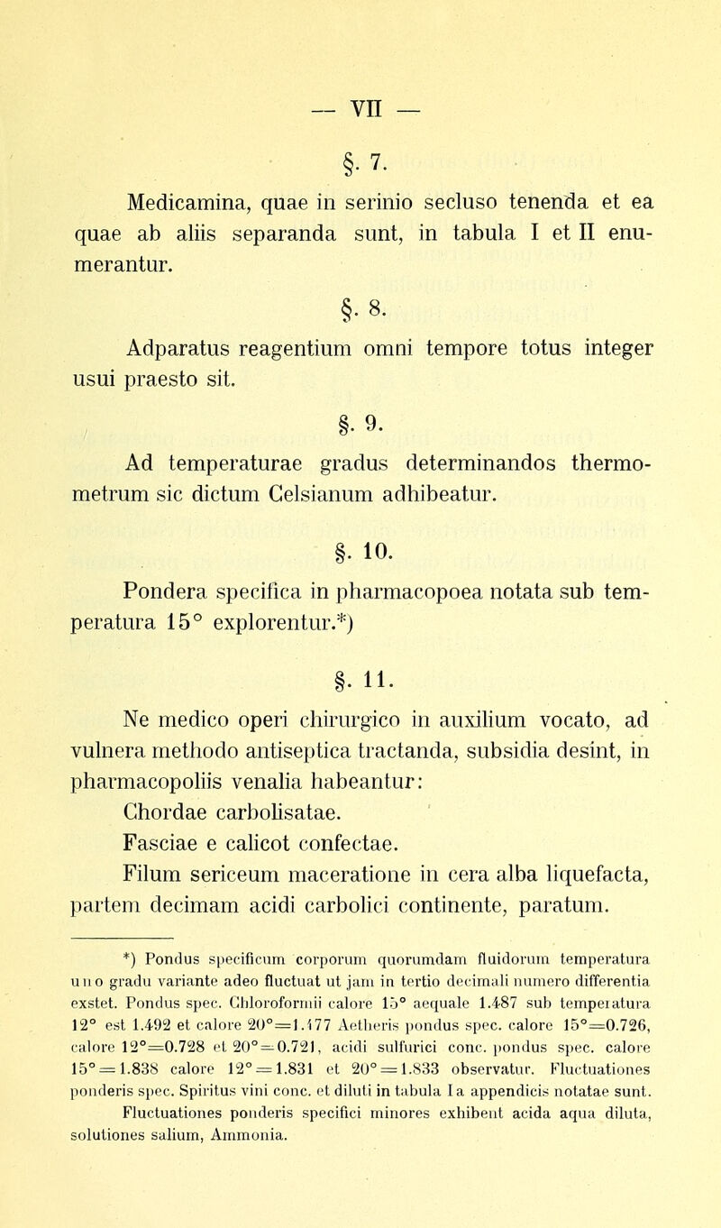 Medicamina, quae in serinio secluso tenenda et ea quae ab aliis separanda sunt, in tabula I et II enu- merantur. §.8. Adparatus reagentium omni tempore totus integer usui praesto sit. §. 9. Ad temperaturae gradus determinandos thermo- metrum sic dictum Gelsianum adhibeatur. §. 10. Pondera specifica in pharmacopoea notata sub tem- peratura 15° explorentur.*) §. 11. Ne medico operi chirurgico in auxilium vocato, ad vulnera methodo antiseptica tractanda, subsidia desint, in pharmacopoliis venalia habeantur: Chordae carbolisatae. Fasciae e calicot confectae. Filum sericeum maceratione in cera alba liquefacta, partem decimam acidi carbolici continente, paratum. *) Pondus specificum corporum quorumdam fluidorum temperatura uuo gradu variante adeo fluctuat ut jam in tertio decimali numero differentia exstet. Pondus spec. Cliloroforrnii calore 15° aequale 1.487 sub tempeiatura 12° est 1.492 et calore 2U°=].i77 Aetheris pondus spec. calore 15°=0.726, calore 12°=0.728 et20° = 0.721, acidi sulfurici conc. pondus spec. calore 15° = 1.838 calore 12° = 1.831 et 20° = 1.833 observatur. Fluctuationes ponderis spec. Spiritus vini conc. et diluti in tabula Ia appendicis notatae sunt. Fluctuationes ponderis specifici minores exhibeut acida aqua diluta, solutiones salium, Ammonia.