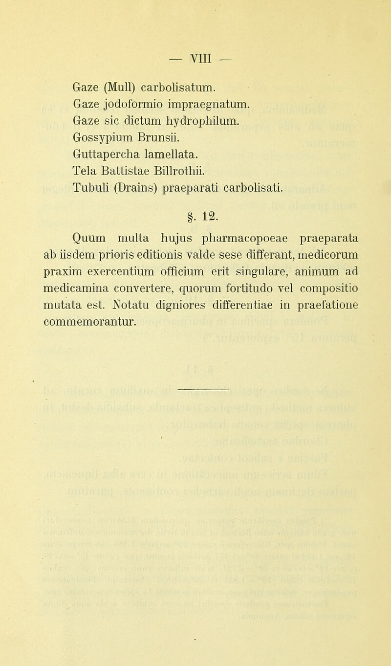 Gaze (Mull) carbolisatum. Gaze jodoformio impraegnatum. Gaze sic dictum hydrophilum. Gossypium Brunsii. Guttapercha lamellata. Tela Battistae Billrothii. Tubuli (Drains) praeparati carbolisati. §• 12. Quum multa hujus pharmacopoeae praeparata ab iisdem prioris editionis valde sese differant, medicorum praxim exercentium officium erit singulare, animum ad medicamina convertere, quorum fortitudo vel compositio mutata est. Notatu digniores differentiae in praefatione commemorantur.