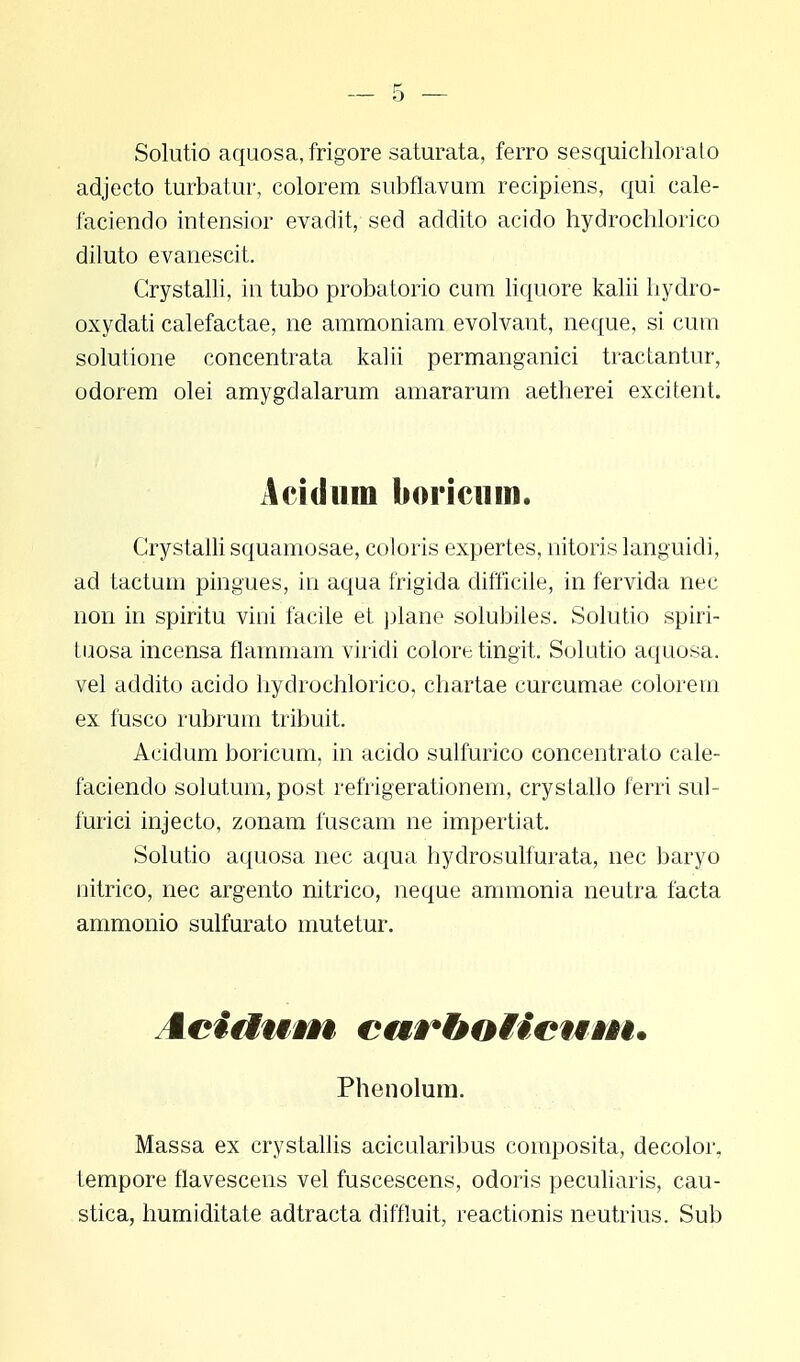 Solutio aquosa, frigore saturata, ferro sesquichlorato adjecto turbatur, colorem subflavum recipiens, qui cale- faciendo intensior evadit, sed addito acido hydrochlorico diluto evanescit. Crystalli, m tubo probatorio cum liquore kalii hydro- oxydati calefactae, ne ammoniam evolvant, neque, si cum solutione concentrata kalii permanganici tractantur, odorem olei amygdalarum amararum aetherei excitent. Acidum boricum. Grystalli squamosae, coloris expertes, nitoris languidi, ad tactum pingues, in aqua frigida difficile, in fervida nec non in spiritu vini facile et plane solubiles. Solutio spiri- tuosa incensa flainmam viridi colore tingit. Solutio aquosa. vel addito acido hydrochlorico, chartae curcumae colorern ex fusco rubrum tribuit. Acidum boricum, in acido sulfurico concentrato cale- faciendo solutum, post refrigerationem, crystallo ferri sul- furici injecto, zonam fuscam ne impertiat. Solutio aquosa nec aqua hydrosulfurata, nec baryo nitrico, nec argento nitrico, neque ammonia neutra facta ammonio sulfurato mutetur. Acidum curboMcum. Phenolum. Massa ex crystallis acicularibus composita, decolor, tempore flavescens vel fuscescens, odoris peculiaris, cau- stica, humiditate adtracta diffluit, reactionis neutrius. Sub