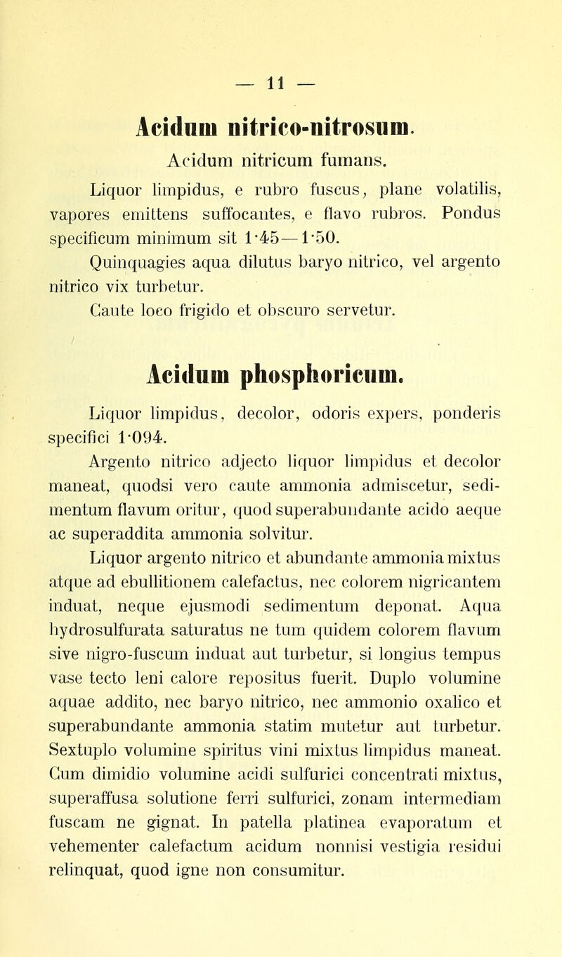 Aciduoi nitrico-nitrosum. Acidum nitricum fumans. Liquor limpidus, e rubro fuscus, plane volatilis, vapores emittens suffocantes, e flavo rubros. Pondus specificum minimum sit 1*45—150. Quinquagies aqua dilutus baryo nitrico, vel argento nitrico vix turbetur. Gaute loco frigido et obscuro servetur. Acidum phosphoricuui. Liquor limpidus, decolor, odoris expers, ponderis specifici 1*094. Argento nitrico adjecto liquor limpidus et decolor maneat, quodsi vero caute ammonia admiscetur, sedi- mentum flavum oritur, quod superabundante acido aeque ac superaddita ammonia solvitur. Liquor argento nitrico et abundante ammonia mixtus atque ad ebullitionem calefactus, nec colorem nigricantem induat, neque ejusmodi sedimentum deponat. Aqua hydrosulfurata saturatus ne tum quidem colorem flavum sive nigro-fuscum induat aut turbetur, si longius tempus vase tecto leni calore repositus fuerit. Duplo volumine aquae addito, nec baryo nitrico, nec ammonio oxalico et superabundante ammonia statim mutetur aut turbetur. Sextuplo volumine spiritus vini mixtus limpidus maneat. Gum dimidio volumine acidi sulfurici concentrati mixtus, superaffusa solutione ferri sulrarici, zonam intermediam fuscam ne gignat. In patella platinea evaporatum et vehementer calefactum acidum nonnisi vestigia residui relinquat, quod igne non consumitur.