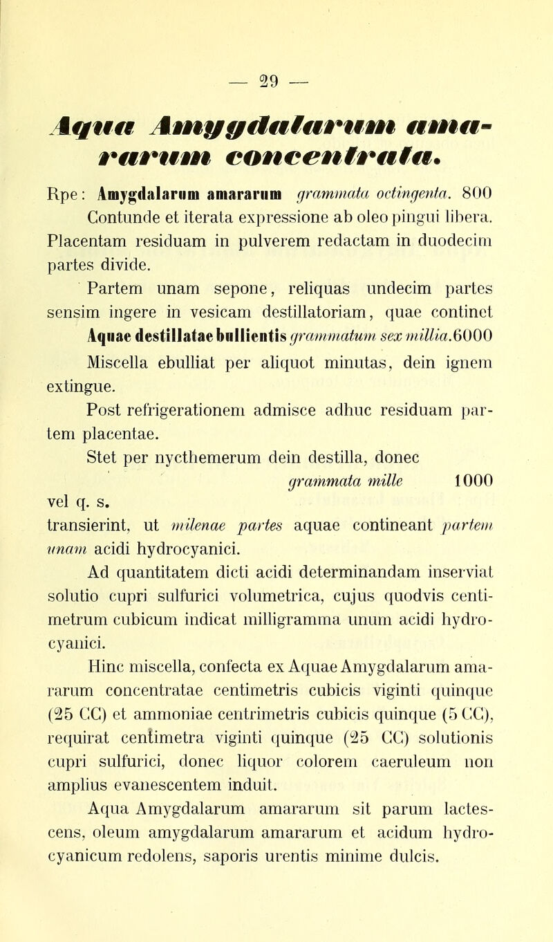 i#/#f#f AvnygiMutnruvn ama- Rpe: Amygdalarum amararum grammata octingenta. 800 Contunde et iterata expressione ab oleo pingui libera. Placentam resicluam in pulverem redactam in duodecim partes divide. Partem unam sepone, reliquas undecim partes sensim ingere in vesicam destillatoriam, quae continet Aquae destillatae bnllientis grammatum sex millia.6000 Miscella ebulliat per aliquot minutas, dein ignem extingue. Post refrigerationem admisce adhuc residuam par- tem placentae. Stet per nycthemerum dein destilla, donec grammata mille 1000 vel q. s. transierint, ut milenae partes aquae contineant partem unam acidi hydrocyanici. Ad quantitatem dicti acidi determinandam inserviat solutio cupri sulfurici volumetrica, cujus quodvis centi- metrum cubicum indicat milligramma unum acidi hydro- cyanici. Hinc miscella, confecta ex Aquae Amygdalarum ama- rarum concentratae centimetris cubicis viginti quinque (25 GG) et ammoniae centrimetris cubicis quinque (5CG), requirat centimetra viginti quinque (u2b CC) solutionis cupri sulfurici, donec liquor colorem caeruleum non amplius evanescentem induit. Aqua Amygdalarum amararum sit parum lactes- cens, oleum amygdalarum amararum et acidum hydro- cyanicum redolens, saporis urentis minime dulcis.