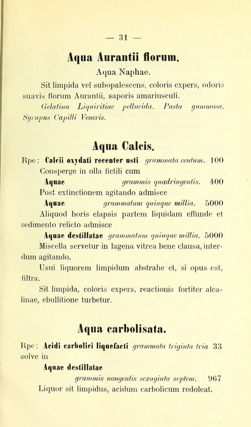 Aqua Aurantii florum. Aqua Naphae. Sit limpida vel subopalescens, coloris expers, ocloris suavis florum Aurantii, saporis amariusculi. Gelatina Liquiritiae pellucida. Pasta gummosa. Syrupus Capilli Veneris. Aqua Calcis. Rpe : Calrii oxvdati recenter nsti grammata centum. 100 Consperge in olla fictili cum Aqnae grammis quadringentis. 400 Post extinctionem agitando admisce Aquae grammatum quinque millia. 5000 Aliquod horis eiapsis partem liquidam effunde et sedimento relicto admisce Aquae destillatae grammatum quinque millia. 5000 Miscella servetur in lagena vitrea bene clausa, inter- dum agitando. Usui liquorem limpidum abstrahe et, si opus est, filtra. Sit limpida, coloris expers, reactionis fortiter alca- linae, ebullitione turbetur. Aqua carbolisata. Rpc: Acidi earbolici liquelacti grammata triginta tria 33 solve in Aqnae destillatae grammis nongeutis scxaginta septem. 967 Liquor sit limpidus, acidum carbolicum redoleat.