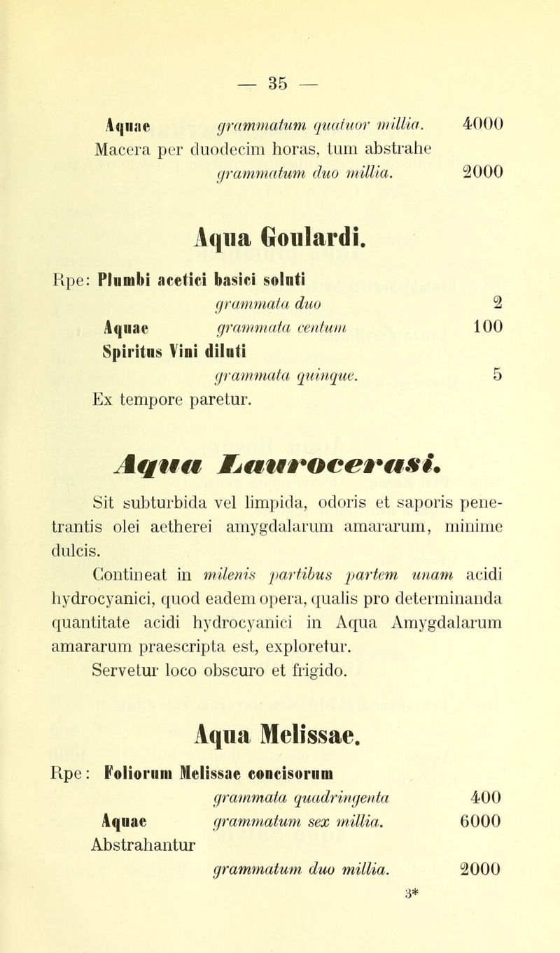 Aqnae grammatum quahior millia. Macera per duodecim horas, tum abstrahe grammatum duo millia. 4000 2000 Aqna Goulardi. Rpe: Plumbi acetici basici solnti Aquae grammata centum Spiritus Vini diluti grammata duo 2 100 grammata quinque. 5 Ex tempore paretur. Sit subturbida vel limpida, odoris et saporis pene- trantis olei aetherei amygdalarum amararum, minime dulcis. Contineat in milenis partibus partem unam acidi hydrocyanici, quod eadem opera, qualis pro determinanda quantitate acidi hydrocyanici in Aqua Amygdalarum amararum praescripta est, exploretur. Servetur loco obscuro et frigido. Aqua Melissae. Rpe : Folioruni Melissae concisomm grammata quadringeuta Aqnae grammatum sex millia. 400 6000 Abstrahantur grammatum duo millia. 2000 3*