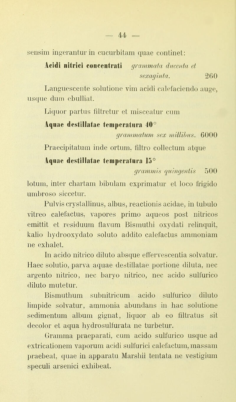 sensim ingerantur in cucurbitam quae continet: Acidi nitriei concentrati grammata ducenta et sexaginta. 260 Languescente solutione vim acidi calefaciendo auge, usque dum ebulliat. Liquor partus filtretur et misceatur cum Aqnae destillatae temperatura 40° grammatum sex millibus. 6000 Praecipitatum inde ortum. filtro collectum atque Aqnae dcstillatae temperatnra 15° grammis quingentis 500 lotum, inter chartam bibulam exprimatur et loco frigido umbroso siccetur. Pulvis crystallinus, albus, reactionis acidae, in tubulo vitreo calefactus, vapores primo aqueos post nitricos emittit et residuum flavum Bismuthi oxydati relinquit, kalio hydrooxydato soluto addito calefactus ammoniam ne exhalet. In acido nitrico diluto absque effervescentia solvatur. Haec solutio, parva aquae destillatae portione diluta, nec argento nitrico, nec baryo nitrico, nec acido sulfurico diluto mutetur. Bismuthum subnitricum acido sulfurico diluto limpide solvatur, ammonia abundans in hac solutione sedimentum album gignat, liquor ab eo filtratus sit decolor et aqua hydrosulfurata ne turbetur. Gramma praeparati, cum acido sulfurico usque ad extricationem vaporum acidi sulfurici calefactum, massam praebeat, quae in apparatu Marshii tentata ne vestigium speculi arsenici exhibeat.