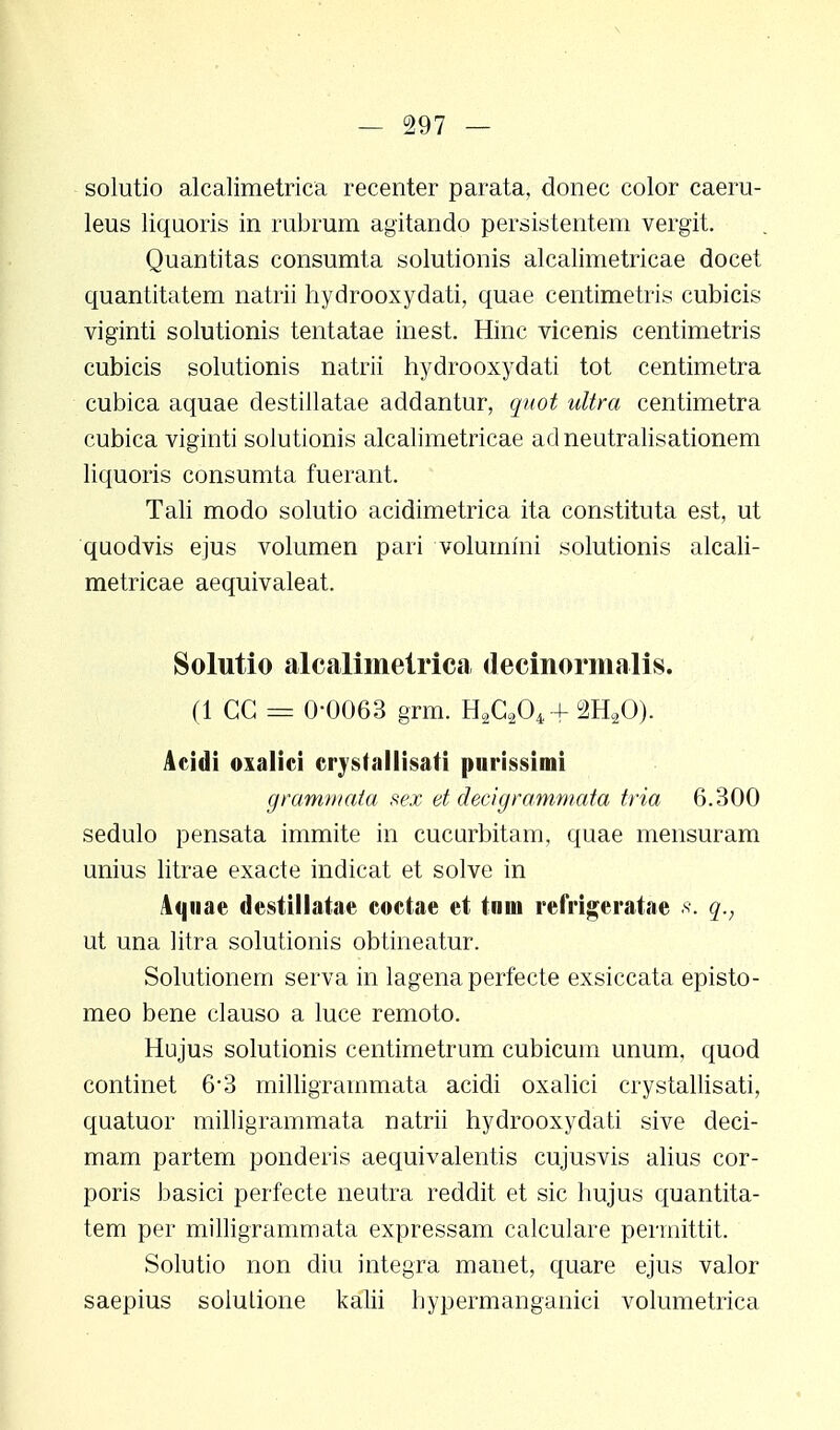 solutio alcalimetriea recenter parata, donec color caeru- leus liquoris in rubrum agitando persistentem vergit. Quantitas consumta solutionis alcalimetricae docet quantitatem natrii hydrooxydati, quae centimetris cubicis viginti solutionis tentatae inest. Hinc vicenis centimetris cubicis solutionis natrii hydrooxydati tot centimetra cubica aquae destillatae addantur, quot ultra centimetra cubica viginti solutionis alcalimetricae adneutralisationem liquoris consumta fuerant. Tali modo solutio acidimetrica ita constituta est, ut quodvis ejus volumen pari volummi solutionis alcali- metricae aequivaleat. Solutio alcalimetrica decinormalis. fl CG = 0-0063 grm. H2C204 + 2H20). Acidi oxalici crysfallisati purissimi grammata sex et decigrammata tria 6.300 sedulo pensata immite in cucurbitam, quae mensuram unius litrae exacte indicat et solve in Aqnae destillatae coctae et tnm refrigeratae q., ut una litra solutionis obtineatur. Solutionem serva in lagena perfecte exsiccata episto- meo bene clauso a luce remoto. Hujus solutionis centimetrum cubicum unum, quod continet 6'3 milligrammata acidi oxalici crystallisati, quatuor milligrammata natrii hydrooxydati sive deci- mam partem ponderis aequivalentis cujusvis alius cor- poris basici perfecte neutra reddit et sic hujus quantita- tem per milligrammata expressam calculare perrnittit. Solutio non diu integra manet, quare ejus valor saepius soiulione kalii hypermanganici volumetrica