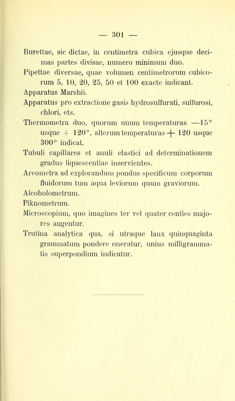 Burettae, sic dictae, in centimetra cubica ejusque deci- mas partes divisae, numero minimum duo. Pipettae diversae, quae volumen centimetrorum cubico- rum 5, 10, 20, 25, 50 et 100 exacte indicant. Apparatus Marshii. Apparatus pro extractione gasis hydrosulfurati, sulfurosi, chlori, ets. Thermometra duo, quorum unum temperaturas —15° usque -f 120°, alterumtemperaturas -j- 120 usque 300° indicat. Tubuli capillares et anuli elastici ad determinationem gradus liquescentiae inservientes. Areometra ad explorandum pondus specificum corporum fluidorum tum aqua leviorum quum graviorum. Alcoholometrum. Piknometrum. Microscopium, quo imagines ter vel quater centies majo- res augentur. Trutina analytica qua, si utraque lanx quinquaginta grammatum pondere oneratur, unius milligramma- tis superpondium indicatur.