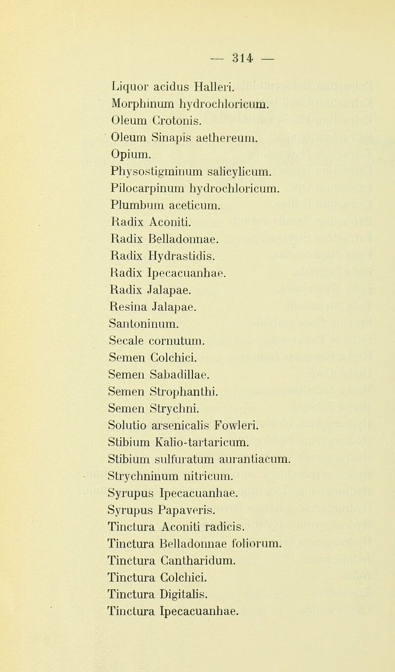 Liquor acidus Halleii. Morphinum hydrochloricuni. Oleum Grotonis. Oleum Sinapis aethereum. Opium. Physostigminum salicylicum. Pilocarpinum hydrochloricum. Plumbum aceticum. Radix Aconiti. Radix Belladonnae. Radix Hydrastidis. Radix Ipecacuanhae. Radix Jalapae. Resina Jalapae. Santoninum. Secale cornutum. Semen Golchici. Semen Sabadillae. Semen Strophanthi. Semen Strychni. Solutio arsenicalis Fowleri. Stibium Kalio-tartaricum. Stibium sulfuratum aurantiacum. Strychninum nitricum. Syrupus Ipecacuanhae. Syrupus Papaveris. Tinctura Aconiti radicis. Tinctura Belladonnae foliorum. Tinctura Cantharidum. Tinctura Golchici. Tinctura Digitalis. Tinctura Ipecacuanhae.