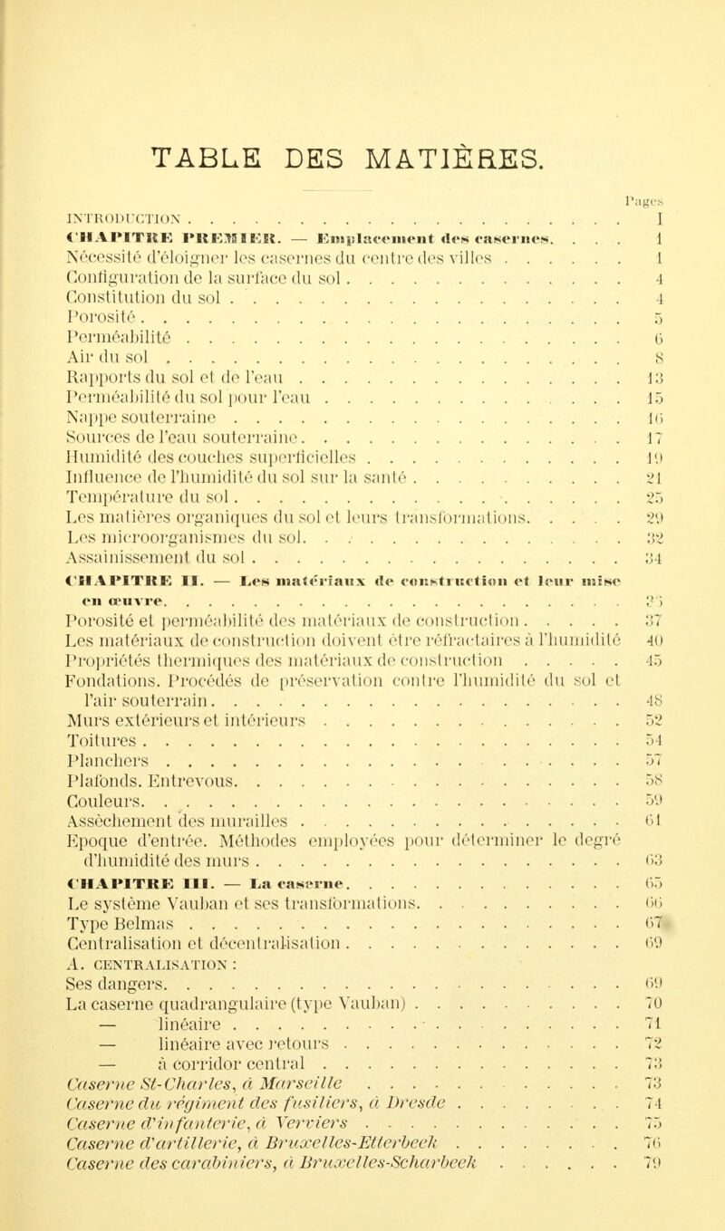 TABLE DES MATIÈRES. Pages INTRODUCTION I i'HAPITRE PRE1IFJÎ. — Emplacement rte* caséines. ... 1 Nécessité d'éloigner les casernes du centre des villes 1 Configuration de la surface du sol 4 Constitution du sol . 4 Porosité 5 Perméabilité 6 Air du sol 8 Rapports du sol et de l'eau 13 Perméabilité du sol pour l'eau 15 Nappe souterraine 16 Sources de l'eau souterraine 17 Humidité des couches superficielles 19 Influence de l'humidité du sol sur la santé 21 Température du sol - 25 Les matières organiques du sol et leurs transformations 29 Les microorganismes du sol. . 32 Assainissement du sol 34 CHAPITRE II. — les matériaux rte construction et leur mise en œuvre 33 Porosité et perméabilité des matériaux de construction 37 Les matériaux de construction doivent être réfractaires à l'humidité 40 Propriétés thermiques des matériaux de construction 45 Fondations. Procédés de [(réservation contre l'humidité du sol et l'air souterrain 48 Murs extérieurs et intérieurs 52 Toitures ; 54 Planchers ........ 57 Plafonds. Entre vous 58 Couleurs. 59 Assèchement des murailles • 61 Epoque d'entrée. Méthodes employées pour déterminer le degré d'humidité des murs 63 CHAPITRE III. — ta caserne 65 Le système Vauban et ses transformations 66 Type Belmas 67 Centralisation et décentralisation 69 A. centralisation: Ses dangers 69 La caserne quadrangulaire (type Vauban) 10 — linéaire ■ 71 — linéaire avec retours 72 — à corridor central 73 Caserne St- Charles, à Marseille 73 Caserne du régiment des fusiliers, à Dresde 74 Caserne d'in fanterie, à Verviers 75 Caserne d'artillerie, à Bruxelles-Etterbeek 76 Caserne des carabiniers, à Bruxelles-Scharbeeh 79