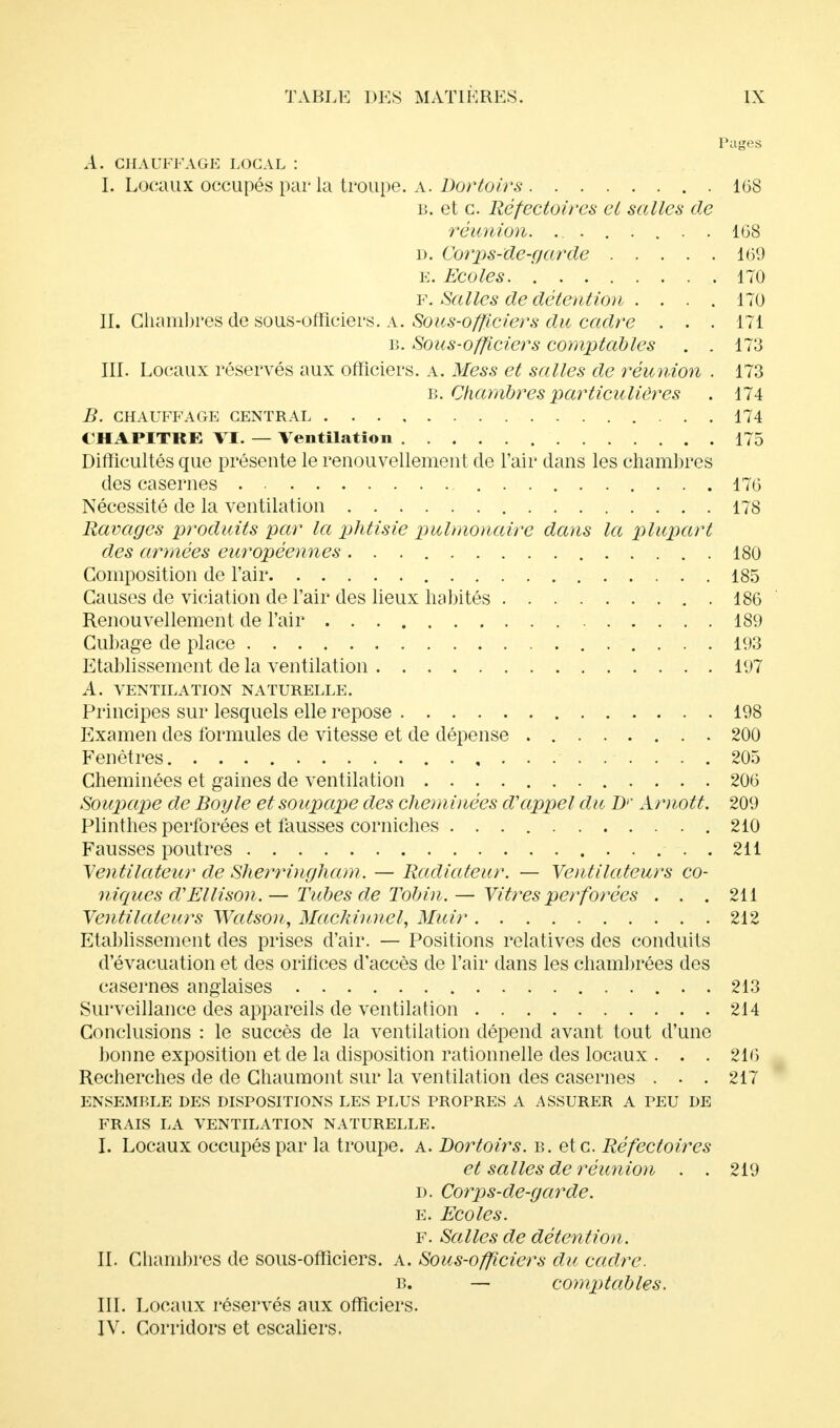 Pages A. CHAUFFAGE LOCAL : I. Locaux occupés par la troupe, a. Dortoirs 168 b. et c. Réfectoires et salles de réunion. ........ 168 d. Corps-de-garde 169 e. Ecoles 170 f. Salles de détention .... 170 II. Chambres de sous-officiers, a. Sous-officiers du cadre ... 171 b. Sous-officiers comptables . . 173 III. Locaux réservés aux officiers, a. Mess et salles de réunion . 173 b. Chambres particulières . 174 B. CHAUFFAGE CENTRAL 174 CHAPITRE VI. — Ventilation 175 Difficultés que présente le renouvellement de l'air dans les chambres des casernes 176 Nécessité de la ventilation 178 Ravages produits par la phtisie pulmonaire dans la plupart des armées européennes 180 Composition de l'air 185 Causes de viciation de l'air des lieux habités 186 Renouvellement de l'air 189 Cubage de place 193 Etablissement de la ventilation 197 A. VENTILATION NATURELLE. Principes sur lesquels elle repose 198 Examen des formules de vitesse et de dépense 200 Fenêtres 205 Cheminées et gaines de ventilation 206 Soupape de Boy le et soupape des cheminées d'appel du Dr Arnott. 209 Plinthes perforées et fausses corniches 210 Fausses poutres 211 Ventilateur de Sherrùigham. — Radiateur. — Ventilateurs co- niques d'Ellison.— Tubes de Tobin.— Vitres perforées . . . 211 Ventilateurs Watson, Mackinnel, Muir 212 Etablissement des prises d'air. — Positions relatives des conduits d'évacuation et des orifices d'accès de l'air dans les chambrées des casernes anglaises . 213 Surveillance des appareils de ventilation 214 Conclusions : le succès de la ventilation dépend avant tout d'une bonne exposition et de la disposition rationnelle des locaux . . . 216 Recherches de de Chaumont sur la ventilation des casernes . . . 217 ENSEMBLE DES DISPOSITIONS LES PLUS PROPRES A ASSURER A PEU DE FRAIS LA VENTILATION NATURELLE. I. Locaux occupés par la troupe, a. Dortoirs, b. et c. Réfectoires et salles de réunion . . 219 d. Corps-de-garde. e. Ecoles. F. Salles de détention. II. Chambres de sous-officiers, a. Sous-officiers du cadre. b. — comptables. III. Locaux réservés aux officiers. IV. Corridors et escaliers.