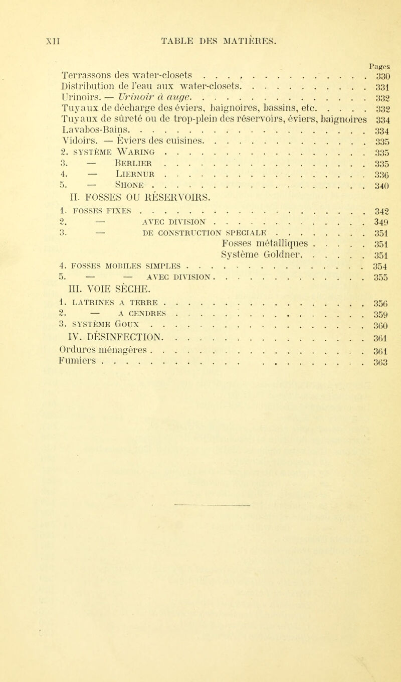 Pages Terrassons des water-closets . . . , 330 Distribution de l'eau aux water-closets 331 Urinoirs. — Urinoir à auge 332 Tuyaux de décharge des éviers, baignoires, bassins, etc 332 Tuyaux de sûreté ou de trop-plein des réservoirs, éviers, baignoires 334 Lavabos-Bains 334 Vidoirs. — Éviers des cuisines 335 2. SYSTÈME WARING 335 3. — Berlier 335 4. — LlERNUR 336 5. — Shone 340 II. FOSSES OU RÉSERVOIRS. 1. FOSSES FIXES 342 2. — AVEC DIVISION 349 3. — DE CONSTRUCTION SPECIALE 351 Fosses métalliques 351 Système Goldner 351 4. FOSSES MOBILES SIMPLES 354 5. — — AVEC DIVISION 355 III. VOIE SÈCHE. 1. LATRINES A TERRE 356 2. — A CENDRES 359 3. SYSTÈME Goux 3G0 IV. DÉSINFECTION 361 Ordures ménagères 301 Fumiers 363