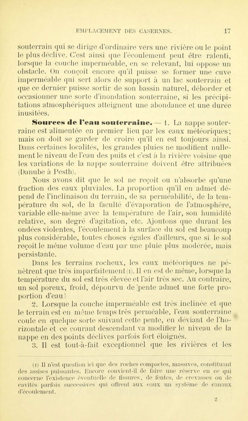 souterrain qui se dirige d'ordinaire vers une rivière ou le point le plus déclive. C'est ainsi que l'écoulement peut être ralenti, lorsque la couche imperméable, en se relevant, lui oppose un obstacle. On conçoit encore qu'il puisse se former une cuve imperméable qui sert alors de support à un lac souterrain et que ce dernier puisse sortir de son bassin naturel, déborder et occasionner une sorte d'inondation souterraine, si les précipi- tations atmosphériques atteignent une abondance et une durée inusitées. Sources de l'eau souterraine. — 1. La nappe souter- raine est alimentée en premier lieu par les eaux météoriques ; mais on doit se garder de croire qu'il en est toujours ainsi. Dans certaines localités, les grandes pluies ne modifient nulle- ment le niveau de l'eau des puits et c'est à la rivière voisine que les variations de la nappe souterraine doivent être attribuées (Danube à Pesth). Nous avons dit que le sol ne reçoit ou n'absorbe qu'une fraction des eaux pluviales. La proportion qu'il en admet dé- pend de l'inclinaison du terrain, de sa perméabilité, de la tem- pérature du sol, de la faculté d'évaporation de l'atmosphère, variable elle-même avec la température de l'air, son humidité relative, son degré d'agitation, etc. Ajoutons que durant les ondées violentes, l'écoulement à la surface du sol est beaucoup plus considérable, toutes choses égales d'ailleurs, que si le sol reçoit le môme volume d'eau par une pluie plus modérée, mais persistante. Dans les terrains rocheux, les eaux météoriques ne pé- nètrent que très imparfaitement (1). Il en est de même, lorsque la température du sol est très élevée et l'air très sec. Au contraire, un sol poreux, froid, dépourvu de [pente admet une forte pro- portion d'eau! 2. Lorsque la couche imperméable est très inclinée et que le terrain est en même temps très perméable, l'eau souterraine coule en quelque sorte suivant cette pente, en déviant de l'ho- rizontale et ce courant descendant va modifier le niveau de la nappe en des points déclives parfois fort éloignés. 3. Il est tout-à-fait exceptionnel que les rivières et les (i) Il n'est question ici que des roches compactes, massives, constituant (tes assises puissantes. Encore convient-il de faire une réserve en ce qui concerne l'existence éventuelle de tissures, de tentes, de crevasses ou de cavités parfois successives qui offrent aux eaux un système de canaux d'écoulement. 2