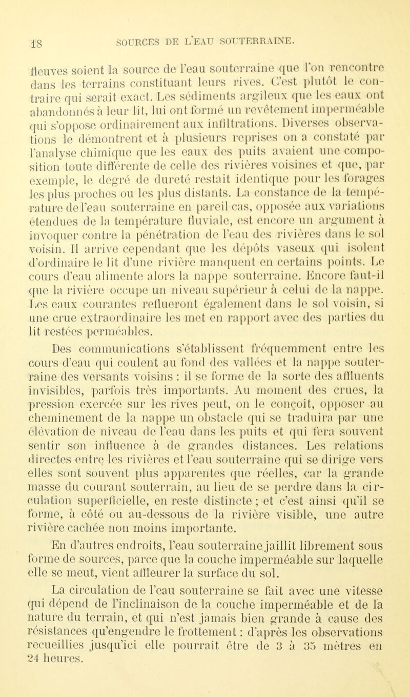 is8 fleuves soient la source de l'eau souterraine que Ton rencontre dans les terrains constituant leurs rives. C'est plutôt le con- traire qui serait exact. Les sédiments argileux que les eaux ont abandonnés à leur lit, lui ont formé un revêtement imperméable qui s'oppose ordinairement aux infiltrations. Diverses observa- tions le démontrent et à plusieurs reprises on a constaté par l'analyse chimique que les eaux des puits avaient une compo- sition toute différente de celle des rivières voisines et que, par exemple, le degré de dureté restait identique pour les forages les plus proches ou les plus distants. La conshmeo de la tempé- rature de l'eau souterraine en pareil cas, opposée aux variations étendues de la température fluviale, est encore un argument à invoquer contre la pénétration de 1 eau des rivières dans Le sol voisin. Il arrive cependant que les dépôts vaseux qui isolent d'ordinaire le lit d'une rivière manquent en certains points. Le cours d'eau alimente alors la nappe souterraine. Encore faut-il que la rivière occupe un niveau supérieur à celui de La nappe. Les eaux courantes reflueront également dans le sol voisin, si une crue extraordinaire les met en rapport avec des parties du lit restées perméables. Des communications s'établissent fréquemment entre les cours d'eau qui coulent au fond des vallées et la nappe souter- raine des versants voisins : il se forme de la sorte des affluents invisibles, parfois très importants. Au moment des crues, la pression exercée sur les rives peut, on le conçoit, opposer au cheminement de la nappe un obstacle qui se traduira par une élévation de niveau de l'eau dans les puits et qui fera souvent sentir son influence à de grandes distances. Les relations directes entre les rivières et l'eau souterraine qui se dirige vers elles sont souvent plus apparentes que réelles, car la grande masse du courant souterrain, au lieu de se perdre dans la cir- culation superficielle, en reste distincte ; et c'est ainsi qu'il se forme, à côté ou au-dessous de la rivière visible, une autre rivière cachée non moins importante. En d'autres endroits, l'eau souterraine jaillit librement sous forme de sources, parce que la couche imperméable sur laquelle elle se meut, vient affleurer la surface du sol. La circulation de l'eau souterraine se fait avec une vitesse qui dépend de l'inclinaison de la couche imperméable et de l'a nature du terrain, et qui n'est jamais bien grande à cause des résistances qu'engendre le frottement : d'après les observations recueillies jusqu'ici elle pourrait être de 3 à 35 mètres en 24 heures.