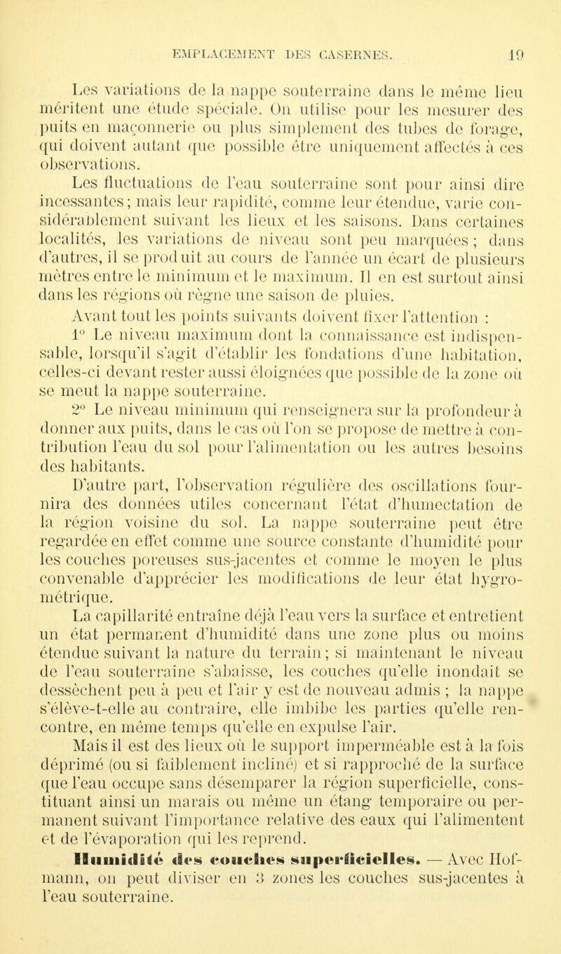 Les variations de la nappe souterraine dans le même lieu méritent une étude spéciale. On utilise pour les mesurer des puits en maçonnerie ou plus simplement des tubes de forage, qui doivent autant que possible être uniquement affectés à ces observations. Les fluctuations de l'eau souterraine sont pour ainsi dire incessantes; mais leur rapidité, comme leur étendue, varie con- sidérablement suivant les lieux et les saisons. Dans certaines localités, les variations de niveau sont peu marquées ; dans d'autres, il se produit au cours de Tannée un écart de plusieurs mètres entre le minimum et le maximum. Il en est surtout ainsi dans les régions où règne une saison de pluies. Avant tout les points suivants doivent fixer l'attention : 1° Le niveau maximum dont la connaissance est indispen- sable, lorsqu'il s'agit d'établir les fondations d'une habitation, celles-ci devant rester aussi éloignées que possible de la zone où se meut la nappe souterraine. 2° Le niveau minimum qui renseignera sur la profondeur à donner aux puits, dans le cas où l'on se propose de mettre à con- tribution l'eau du sol pour l'alimentation ou les autres besoins des habitants. D'autre part, l'observation régulière des oscillations four- nira des données utiles concernant l'état d'humectation de la région voisine du sol. La nappe souterraine peut être regardée en effet comme une source constante d'humidité pour les couches poreuses sus-jacentes et comme le moyen le plus convenable d'apprécier les modifications de leur état hygro- métrique. La capillarité entraîne déjà l'eau vers la surface et entretient un état permanent d'humidité dans une zone plus ou moins étendue suivant la nature du terrain; si maintenant le niveau de l'eau souterraine s'abaisse, les couches quelle inondait se dessèchent peu à peu et l'air y est de nouveau admis ; la nappe s'élève-t-elle au contraire, elle imbibe les parties qu'elle ren- contre, en même temps qu'elle en expulse l'air. Mais il est des lieux où le support imperméable est à la fois déprime (ou si faiblement incliné) et si rapproché de la surlace que l'eau occupe sans désemparer la région superficielle, cons- tituant ainsi un marais ou même un étang temporaire ou per- manent suivant l'importance relative des eaux qui l'alimentent et de l'évaporation qui les reprend. Humidité c!«»s couches superficielles. —Avec Hof- mann, on peut diviser en 3 zones les couches sus-jacentes à l'eau souterraine.