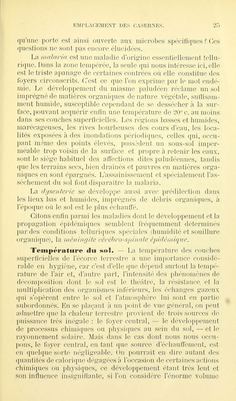 qu'une porte est ainsi ouverte aux microbes spécifiques ? Ces questions ne sont pas encore élucidées. La malaria est une maladie d'origine essentiellement tellu- rique. Dans la zone tempérée, la seule qui nous intéresse ici, elle est le triste apanage de certaines contrées où elle constitue des foyers circonscrits. C'est ce que l'on exprime par le mot endé- mie. Le développement du miasme paludéen réclame un sol imprégné de matières organiques dénature végétale, suffisam- ment humide, susceptible cependant de se dessécher à la sur- face, pouvant acquérir enfin une température de 20° c. au moins dans ses couches superficielles. Les régions basses et humides, marécageuses, les rives bourbeuses des cours d'eau, les loca- lités exposées à des inondations périodiques, celles qui, occu- pant même des points élevés, possèdent un sous-sol imper- méable trop voisin de la surface et propre à retenir les eaux, sont le siège habituel des affections dites paludéennes, tandis que les terrains secs, bien drainés et pauvres en matières orga- niques en sont épargnés. L'assainissement et spécialement l'as- sèchement du sol font disparaître la malaria. La dysenterie se développe aussi avec prédilection dans les lieux bas et humides, imprégnés de débris organiques, à l'époque où le sol est le plus échauffé. Citons enfin parmi les maladies dont le développement et la propagation épidémiques semblent fréquemment déterminés par des conditions telluriques spéciales (humidité et souillure organique), la méningite cérébro-spinale épidêmique. Température du sol. — La température des couches superficielles de l'écorce terrestre a une importance considé- rable en hygiène, car c'est d'elle que dépend surtout la tempé- rature de l'air et, d'autre part, l'intensité des phénomènes de décomposition dont le sol est le théâtre, la résistance, et la multiplication des organismes inférieurs, les échanges gazeux qui s'opèrent entre le sol et l'atmosphère lui sont en partie subordonnés. En se plaçant à un point de vue général, on peut admettre que la chaleur terrestre provient de trois sources de puissance très inégale : le foyer central, — le développement de processus chimiques ou physiques au sein du sol, — et le rayonnement solaire. Mais dans le cas dont nous nous occu- pons, le foyer central, en tant que source d echauffement, est en quelque sorte négligeable. On pourrait en dire autant des quantités de calorique dégagées à l'occasion de certaines actions chimiques ou physiques, ce développement étant très lent et son influence insignifiante, si l'on considère l'énorme volume