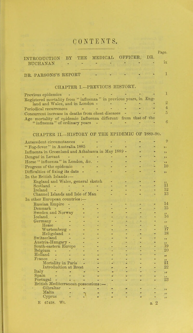 CONTENTS. Pajre. INTRODUCTION BY THE MEDICAL OFFICER, DR. BUCHANAN DR. PARSONS'S REPORT 1 CHAPTER I.—PREVIOUS HISTORY. Previons epidemics ..-----1 Registered mortality from  influenza  in previous years, in Eng- land and Wales, and in London ----- 2 Periodical recurrences 4 Concurrent increase in deaths from chest diseases - - - 5 Age mortality of epidemic Influenza diflerent from that of the  influenza  of ordinary years ----- 6 CHAPTER II.—HISTORY OF THE EPIDEMIC OP 1889-90. Antecedent circumstances - - . . , - 9  Fog-fever in Australia 1885 - - - - • Influenza in Greenland and Athabasca in May 1889 - - - ?. Dengue in Levant - - - - - - - 5> Horse  influenza in London, &c. - - - - - Progress of the epidemic ------ 10 Difficulties of fixing its date - - - - - • „ In the British Islands:— England and Wales, general sketch - - - - >, Scotland -------- 11 Ireland ..-.----12 Channel Islands and Isle of Man - - - - 13 In other European countries:— Russian Empire ------- 14 Denmark --------15 Sweden and Norway ------ jj Iceland - - - - - - - -16 Germany Hesse Wurtemberg -------17 Heligoland -18 Switzerland - - - - - - - ,, Austria-Hungary -. - - - - - • South-eastern Europe ------ 19 Belgium - - ' - - - - - - 20 Holland --------„ France - Mortality in Paris ------ 21 Introduction at Brest - - - - 22 Italy „ Spain - - - - - - - - ,, Portugal - . . - - - - - - 23 British Mediterranean-possessions :— Gibraltar - Malta - -J . . - - . Cyprus -