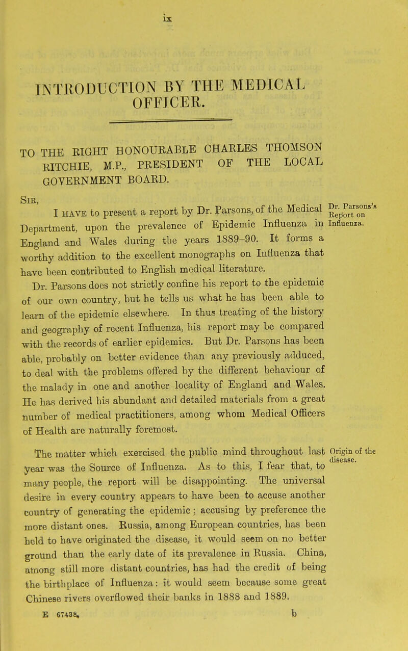 INTRODUCTION BY THE MEDICAL OFFICER. TO THE BIGHT HONOURABLE CHARLES THOMSON RITCHIE, M.P., PRESIDENT OF THE LOCAL GOVERNMENT BOARD. SlK I HAVE to present a report by Dr. Parsons, of the Medical g^-^^^YoT Department, upon the prevalence of Epidemic Influenza in Influenza. England and Wales during the years 1889-90. It forms a worthy addition to the exceUent monographs on Influenza that have been contributed to English medical literature. Dr. Parsons does not strictly confine his report to the epidemic of our own country, but he tells us what he has been able to learn of the epidemic elsewhere. In thus treating of the history and geography of recent Influenza, his report may be compared with the records of earlier epidemics. But Dr. Parsons has been able, probably on better evidence than any previously adduced, to deal with the problems off'ered by the diflterent behaviour of the malady in one and another locality of England and Wales. He has derived his abundant and detailed materials from a great number of medical practitioners, among whom Medical Officers of Health are naturally foremost. The matter which exercised the public mind throughout last Origin of the year was the Source of Influenza. As to this, i fear that, to many people, the report will be disappointing. The universal desire in every country appears to have been to accuse another country of generating the epidemic ; accusing by preference the more distant ones. Russia, among European countries, has been held to have originated the disease, it would seem on no better ground than the early date of its prevalence in Russia. China, among still more distant countries, has had the credit of being the birthplace of Influenza: it would seem because some great Chinese rivers overflowed their banks in 1888 and 1889. £ 67438. b