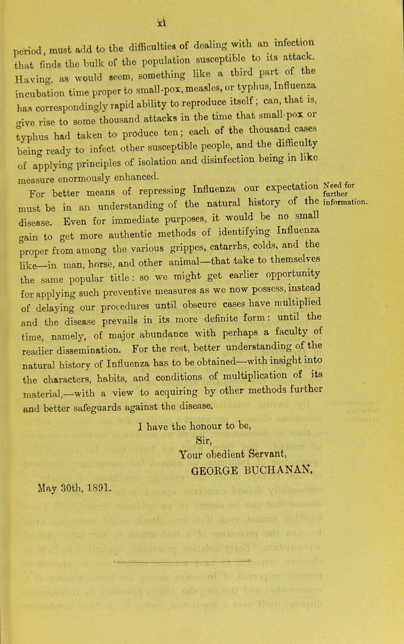 period must add to the difficulties of dealing with an infection that finds the bulk of the population susceptible to its attack. Having, as would seen., something like a third part of the incubation time proper to small-pox. measles, or typhus. Influenza ha.s correspondingly rapid ability to reproduce itself; can that is, aive rise to some thousand attacks in the time that small-pox or typhus had taken to produce ten; each of the thousand cases beincr ready to infect other susceptible people, and the difficulty of applying principles of isolation and disinfection being in like measure enormously enhanced. For better means of repressing Influenza our expectation Need for must be in an understanding of the natural history of the information, disease. Even for immediate purposes, it would be no small gain to get more authentic methods of identifying Influenza proper from among the various grippes, catarrhs, colds, and the like-in man, horse, and other animal-that take to themselves the same popular title : so we might get earlier opportunity for applying such preventive measures as we now possess, instead of delaying our procedures until obscure cases have multiplied and the disease prevails in its more definite form: until the iime, namely, of major abundance with perhaps a faculty of readier dissemination. For the rest, better understanding of the natural history of Influenza has to be obtained—with insight into the characters, habits, and conditions of multiplication of its material,—with a view to acquiring by other methods further and better safeguards against the disease. I have the honour to be, Sir, Your obedient Servant, GEORGE BUCHANAN. May 30th, 1891.