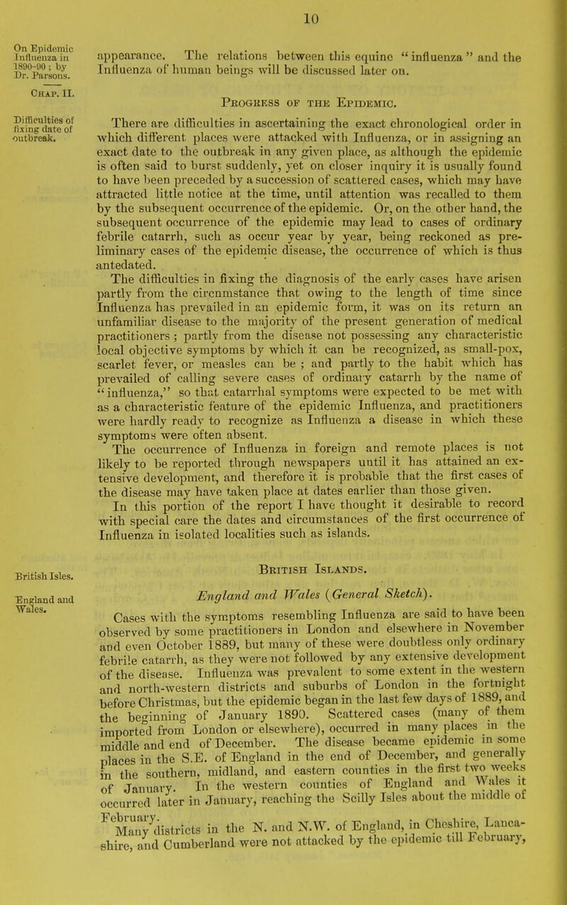 appearance. The relations between this equine  influenza  and the Influenza of human beings will be discussed later on. Pkogrkss of the Epidemic. There are difficulties in ascertaining the exact chronological order in which different places were attacked with Influenza, or in assigning an exact date to the outbreak in any given place, as although the epidemic is often said to burst suddenly, yet on closer inquiry it is usually found to have been preceded by a succession of scattered cases, which may have attracted little notice at the time, until attention was recalled to them by the subsequent occurrence of the epidemic. Or, on the other hand, the subsequent occurrence of the epidemic may lead to cases of ordinary febrile catarrh, such as occur year by year, being reckoned as pre- liminary cases of the epidemic disease, the occurrence of which is thus antedated. The difficulties in fixing the diagnosis of the early cases have arisen partly from the circnmstance that owing to the length of time since Influenza has prevailed in an epidemic form, it was on its return an unfamiliar disease to the majority of the present generation of medical practitioners ; partly from the disease not possessing any characteristic local objective symptoms by which it can be recognized, as small-pox, scarlet fever, or measles can be ; and partly to the habit which has prevailed of calling severe cases of ordinary catarrh by the name of influenza, so that catarrhal symptoms were expected to be met with as a characteristic feature of the epidemic Influenza, and practitioners were hardly ready to recognize as Influenza a disease in which these symptoms were often absent. The occurrence of Influenza in foreign and remote places is not likely to be reported through newspapers until it has attained an ex- tensive development, and therefore it is probable that the first cases of the disease may have taken place at dates earlier than those given. In this portion of the report I have thought it desirable to record with special care the dates and circumstances of the first occurrence of Influenza in isolated localities such as islands. British Islands. England and Wales {General Sketch). Cases with the sym.ptoms resembling Infiuenza are said to have been observed by some practitioners in London and elsewhere in November and even October 1889, but many of these were doubtless only ordinary febrile catarrh, as they were not followed by any extensive development of the disease. Influenza was prevalent to some extent in the western and north-western districts and suburbs of London in the fortnight before Christmas, but the epidemic began in the last few days of 1889, and the beginning of January 1890. Scattered cases (many of them imported from London or elsewhere), occurred in many places m the middle and end of December. The disease became epidemic m some nlaces in the S.E. of England in the end of December, and generally in the southern, midland, and eastern counties in the first two weeks of January. In the western counties of England and Wales it occurred later in January, reaching the SciUy Isles about the middle ot ^ ManWistricts in the N. and N.W. of England, in Cheshire, Lanca- shire, and Cumberland were not attacked by the epidemic till February,