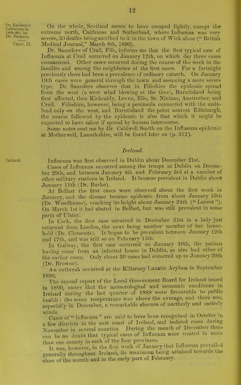 iu(iucimTn° whole, Scotland seems to have escaped lightly, except the 1889-90:b.v extreme north, Caithness and Sutherland, where lafluenza was very Dp. Piirsmis. severe, 30 deaths being ascribed to it in the town of Wick alone ( British Chap. II. Medical Journal, March 8th, 1890). Dr. Saunders of Crail, Eife, informs me that the first typical case of Influenza at Crail occurred on January 12th5 on which day three cases commenced. Other cases occurred during the course of the week in the families and among the neighbours of the first cases. For a fortnight previously there had been a prevalence of ordinary catarrh. On January 19th cases were general through the town and assuming a more severe type. Dr. Saunders observes that in Fifeshire the epidemic spread from the west (a west wind blowing at the time), Burntisland being first affected, then Kirkcaldy, Le\ en, Elie, St. Ninians, Anstruther, and Crail. Fifeshire, however, being a peninsula connected with the main- land only on the west, and Burntisland the point nearest Edinburgh, tbe course followed by the epidemic is also that which it might be expected to have taken if spread by human intercourse. Some notes sent me by Dr. Caldwnll Smith on the Influenza epidemic at Motherwell, Lanarkshire, will be found later on (p. 312). Ireland. Ireland. Influenza was first observed in Dublin about December 21st. Cases of Iiifluen;;a occurred among the troops at Dublin on Decem- ber 29th, and between January 4th and February 3rd at a number of other military stations in Ireland. It became prevalent in Dublin abont January 11th (Dr. Burke). At Belfast the first cases were observed about the first week in January, and the disease became epidemic from about January 10th (Dr. Woodhonse), reaching its height about January 24th (Lancet). On March 1st it harl abated in Belfast, but was still prevalent in some parts of Ulster. In Cork, the first case occurred in December 31st in a lady just returned from London, the next being another member of her house- hold (Dr. Clements). It began to be prevalent between January 12th and 17th, and was still so on February 15th. In Galway, the first case occurred on January 10th, ihe patient having come from an infected house in Dublin, as also had other of the ea'ilier cases. Only about 30 cases had occurred up to January 29th (Dr. Browne). . , . ci , An outbreak occurred at the Killarney I-unatic Apylum m September The annual report of the Local Government Board for Ireland issued in 1890, states that the meteorohigical and economic conditions in Ireland 'during the last quarter of 1889 were favourable to public health : the mean temperature was above the average, and thci'e was, especially in December, a remarkable absence of northerly and easterly ^^Cases of influenza are said to have been recognised in October hi a few districts in tiie ewst coast of Ireland, and isolated cases during November in several counties. During the month of December there can be no doubt that typical cases of Influenza were ireatcd in more than one county in each of tlie four prov-inces. It was however, in the first week of January that Influenza prevaikd generally throu<-hout Ireland, its maximum being attuiucd towards tae close of the month and in the early part of February.