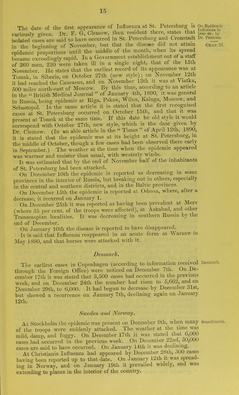 The date of the first appearance of Influenza at St. Petersburg is pn^EpWemic variously o-iven Dr. F. G. Clemow, then resident there, states that igg,,.9o: i,,- isolated cashes are said to have occurred in St. Petersburg and Cronstadt Ur. Parsons, in the beo-inninf of November, but that the diseiT«e did not attain chap. II. epidemic proportions until the middle of the month, Avhen its spread became exceedingly rapid. Jn a Government establishment out of a staff of 260 men, 220 were taken ill in a single night, that ot the 15th November He states that the earliest record of its appearance was at Tomsk, in Siberia, on October 27th (new style); on November 12th it had reached the Caucasus, and on November 13th it was at Viatka, 500 mik- north-east of Moscow. By this time, according to an article in the IBritish Medical Journal  of January 4th, 1890, it was general in Russia, being epidemic at Riga, Pskov, Wilua, Kaluga, Moscow, and Sebastopol. In the same article it is stated that the first recognised cases at St. Petersburg occurred on October 15th, and that it was present at Tomsk at the same time. If this date be old style it would correspond with October 27th, new style, which is the date given by Dr. Clemow. (In an able article in the  Times  of April 12th, 1890, it is stated that the epidemic was at its height at St. Petersburg, m the middle of October, though a few cases had been observed there early in September.) The weather at the time when the epidemic appeared was warier and moister than usual, with westerly winds. It was estimated that by the end of November half of the inhabitants of St. Petersburg had been attacked. On December 10th the epidemic is reported as decreasing in some provinces in the interior of Russia, but breaking out in others, especially in the central and southern districts, and in the Baltic provinces. On December 15th the epidemic is reported at Odessa, where, after a decrease, it recurred on January 1. On December 25th it was reported as having been prevalent at Merv (where 35 per cent, of the troops were aftected), at Askabad, and other Transcaspian localities. It was decreasing in southern Russia by the end of December. On January 10th the disease is reported to have disappeared. It is said that Influenza reappeared in an acute form at Warsaw m May 1890, and that horses were attacked with it. Denmarh. The earliest cases in Copenhagen (according to information received through the Foreign Office) were noticed on December 7th. On De- cember 17th it was stated that 3,500 cases had occurred in the previous week, and on December 24th the number had risen to 5,662, and on December 29th, to 6,000. It had begun to decrease by December 31st, but showed a recurrence on January 7th, declining again on January 12th. Sweden and Norway. At Stockholm the epidemic was present on December 9th, when many Scandinavii of the troops were suddenly attacked. The weather at the time was mild, damp, and foggy. On December l7th it was stated that 6,000 cases had occurred in the previous week. On December 22nd, 30,000 cases are said to have occurred. On January 14th it was declining. At Christiania Influenza had appeared by December 28lh, 300 cases having been reported up to that date. On January 12th it was spread- ing in Norway, and on January 19th it prevailed widely, and was extending to places in the interior of the country.