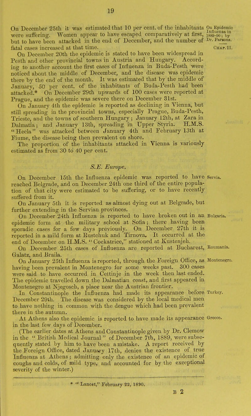 On December 25th it was estimated that 10 per cent, of the inhabitants On^Ep^demio ■were suffering. Women appear to have escaped comparatively at first, isso-flofVy but to have been attacked in the end of December, and the number of i^anons. fatal cases increased at that time. Chap. II. On December 20th the epidemic is stated to have been widespread in Pesth and other provincial towns in Austria and Hungary. Accord- ing to another account the first cases of Influenza in Buda-Pesth were noticed about the middle of December, and the disease was epidemic there by the end of the month. It was estimated that by the middle of January, 50 per cent, of the inhabitants of Buda-Pesth had been attacked.* On December 29th upwards of 100 cases were reported at Prague, and the epidemic was severe there on December 31st. On January 4th the epidemic is reported as declining in Vienna, but still spreading in the provincial towns, especially Prague, Buda-Pesth, Trieste, and the towns of southern Hungary ; January i2lh, at Zara in Dalmatia; and January 13th, spreading in Upper Styria. H.M.S.  Hecla was attacked between January 4th and February 13th at Piume, the disease being then prevalent on shore. The proportion of the inhabitants attacked in Vienna is variously estimated as from 30 to 40 per cent. S.E. Europe. On December 15th the Influenza epidemic was reported to have Servia. reached Belgrade, and on December 24th one third of the entire popula- tion of that city were estimated to be suffering, or to have recently suffered from it. On January 5th it is reported as almost dying out at Belgrade, but ftirther extending in the Servian provinces. On December 24th Influenza is reported to have broken out in an Bulgaria, epidemic form at the military school at Sofia; there having been sporadic cases for a few days previously. On December 27th it is reported in a mild form at Rustchuk and Tirnova, It occurred at the end of December on H.M.S. Cockatrice, stationed at Kustenjeh. On December 25th cases of Influenza are reported at Bucharest, Roumania. Galatz, and Braila. On January 25th Influenza is reported, through the Foreign Otiice, as MonteneRro. having been prevalent in Montenegro for some weeks past. 300 cases were said to have occurred in Cettinje in the week then last ended. The epidemic travelled down the Dalmatian coast, and first appeared in Montenegro at Njegosch, a place near the Austrian frontier. In Constantinople the Influenza had made its appearance before Turkey. December 29th. The disease was considered by the local medical men to have nothing in common with the dengue which had been prevalent there in the autumn. At Athens also the epidemic is reported to have made its appearance Greece, in the last few days of December. (The earlier dates at Athens and Constantinople given by Dr. Clemow in the  British Medical Journal  of December 7th, 1889, were subse- quently stated by him to have been a mistake. A report received by the Foreign Ofiice, dated January I7th, denies the existence of true Influenza at Athens; admitting only the existence of an epidemic of coughs and colds, of mild type, and accounted for by the exceptional severity of the winter.) *  Lancet, February 22, 1890. B 2