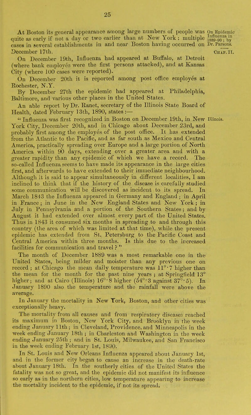 At Boston its general appearance among large numbers of people was On Epidemic quite us early if not a day or two earlier than at New York : multiple Jgso-oorby cases in several establishments in and neai- Boston having occurred on Dr. Parsons. December I7th. Chap. IT. On December 19th, Influenza had appeared at Buffalo, at Detroit (where bank employea were the first persons attacked), and at Kansas City (where 100 cases were reported). On December 20th it is reported among post office employes at Rochester, N.Y. By December 27th the epidemic had appeared at Philadelphia, Baltimore, and various other places in the United States. An able report by Dr. Ranet, secretary of the Illinois State Board of Health, dated February 13th, 1890, states:—  Influenza was first recognized in Boston on December 19th, in New Illinois. York City, December 20th, and in Chicago about December 23rd, and probably first among the employes of the post office. It has extended from the Atlantic to the Pacific, and as far south as Mexico and Central America, practically spreading over Europe and a large portion of North America within 90 days, extending over a greater area and with a greater rapidity than any epidemic of which we have a record. The so-called Influenza seems to have made its appearance in the large cities first, and afterwards to have extended to their immediate neighbourhood. Although it is said to appear simultaneously in different localities, I am inclined to think that if the history of the disease is carefully studied some communication will be discovered as incident to its spread. In March 1843 the Influenza appeared in Germany and England ; in April in France ; in June in the New England States and New York ; in July in Pennsylvania and a portion of the Southern States; and by August it had extended over almost every part of the United States. Thus in 1843 it consumed six months in spreading to and through this country (the area of which was limited at that time), while the present epidemic has extended from St. Petersburg to the Pacific Coast and Central America within three months. Is this due to the increased facilities for communication and travel ?  The month of December 1889 was a most remarkable one in the United States, being milder and moister than any previous one on record ; at Chicago the mean daily temperature was 11°* 7 higher than the mean for the month for the past nine years ; at Springfield 13° higher; and at Cairo (Illinois) 16°'8 higher (54°-3 against 37°*5). In January 1890 also the temperature and the rainfall were above the average. In January the mortality in New York, Boston, and other cities was exceptionally heavy. The mortality from all causes and from respiratory diseases reached its maximum in Boston, New York City, and Brooklyn in the week ending January 11th ; in Cleveland, Providence, and Minneapolis in the week ending January 18th ; in Charleston and Washington in the week ending January 25th ; and in St. Louis, Milwaukee, and San Francisco in the week ending February 1st, 1890. In St. Louis and New Orleans Influenza appeared about January 1st, and in the former city began to cause an increase in the death-rate about Januaiy 18th, In the southerly cities of the United States the fatality was not so great, and the epidemic did not manifest its influence so early as in the northern cities, low temperature appearing to increase the mortality incident to the epidemic, if not its spread.