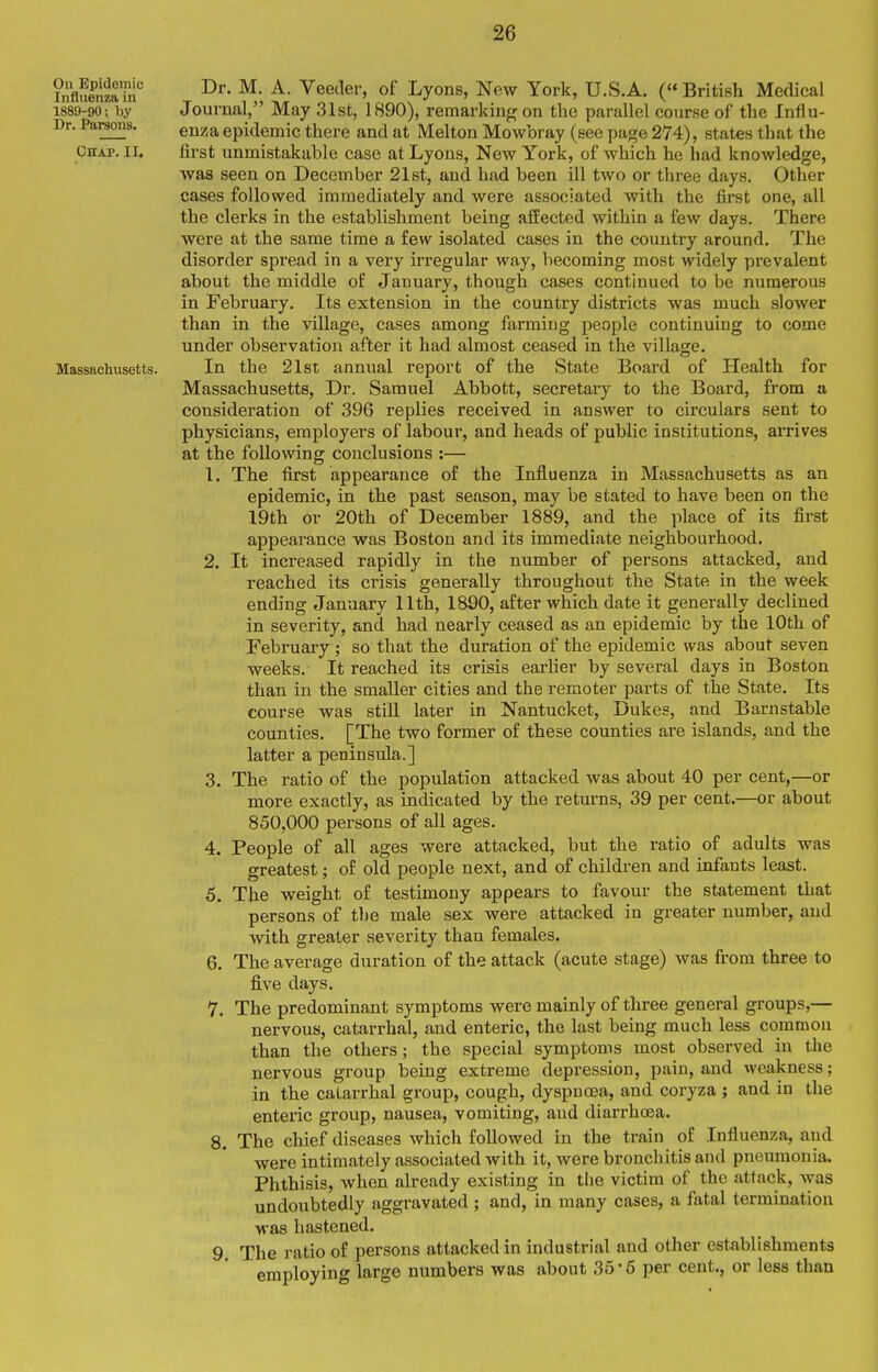 On Epidemic Influenza in 1889-90; by Dr. Parsons. Chap. II. Massachusetts. Dr. M. A. Veeder, of Lyons, New York, U.S.A. ( British Medical Journal, May 31st, 1890), remarking on the parallel course of the Influ- enza epidemic there and at Melton Mowbray (see page 274), states that the fii'st unmistakable case at Lyons, New York, of which he had knowledge, was seen on December 21st, and had been ill two or three days. Other cases followed immediately and were associated with the first one, all the clerks in the establishment being affected within a few days. There were at the same time a few isolated cases in the country around. The disorder spread in a very irregular way, becoming most widely prevalent about the middle of January, though cases continued to be numerous in February. Its extension in the country districts was much slower than in the village, cases among farming people continuing to come under observation after it had almost ceased in the village. In the 21st annual report of the State Board of Health for Massachusetts, Dr. Samuel Abbott, secretary to the Board, from a consideration of 396 replies received in answer to circulars sent to physicians, employers of labour, and heads of public institutions, amves at the following conclusions :— 1. The first appearance of the Influenza in Massachusetts as an epidemic, in the past season, may be stated to have been on the 19th or 20th of December 1889, and the place of its first appearance was Boston and its immediate neighbourhood. 2. It increased rapidly in the number of persons attacked, and reached its crisis generally throughout the State in the week ending January 11th, 1890, after which date it generally declined in severity, and had nearly ceased as an epidemic by the 10th of February ; so that the duration of the epidemic was about seven weeks. It reached its crisis earlier by several days in Boston than in the smaller cities and the remoter parts of the State. Its course was still later in Nantucket, Dukes, and Barnstable counties. [The two former of these counties are islands, and the latter a peninsula.] 3. The ratio of the population attacked was about 40 per cent,—or more exactly, as indicated by the returns, 39 per cent.—or about 850,000 persons of all ages. 4. People of all ages were attacked, but the ratio of adults was greatest; of old people next, and of children and infants least. 5. The weight of testimony appears to favour the statement that persons of the male sex were attacked in greater number, and with greater severity than females. 6. The average duration of the attack (acute stage) was from three to five days. 7. The predominant symptoms were mainly of three general groups,— nervous, catarrhal, and enteric, the last being much less common than the others; the special symptoms most observed in the nervous group being extreme depression, pain, and weakness; in the catarrhal group, cough, dyspnoea, and coryza ; and in the enteric group, nausea, vomiting, and diarrhoea. 8. The chief diseases which followed in the train of Influenza, and were intimately associated with it, were bronchitis and pneumonia. Phthisis, when already existing in tiie victim of the attack, was undoubtedly aggravated ; and, in many cases, a fatal termination was hastened. 9. The ratio of persons attacked in industrial and other establishments employing large numbers was about 35-5 per cent., or less than