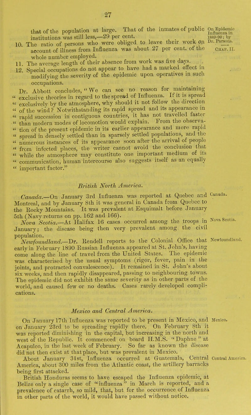 that of the population at kvge. That of the inmates of public On^Epidemto institutions was still less,—29 per cent. _ i889-90; by 10 The ratio of persons who were obliged to leave their work On Dr. Parsons. account of illness from luduenza was about 27 per cent, of the chap. il. whole number employed. , n i 11 The average length of their absence from work was five days. , 12 Special occupations do not appear to have had a marked effect in modifying the severity of the epidemic upon operatives m such occupations. Dr Abbott concludes,  We can see no reason for maintaining ' exclusive theories in regard to the spread of Influenza. If it is spread ' exclusively by the atmosphere, why should it not follow the direction  of the wind? ISTotwithstanding its rapid spread and its appearance in rapid succession in contiguous countries, it has not travelled faster than modern modes of locomotion would explain. From the observa- tion of the present epidemic in its earlier appearance and more rapid spread in densely settled than in sparsely settled populations, and the numerous instances of its appearance soon after the arrival of people from infected places, the writer cannot avoid the conclusion that while the atmosphere may constitute one important medium of its communication, human intercourse also suggests itself as an equally important factor. British North America. Canada—On January 3rd Influenza was reported at Quebec and Canada. Montreal, and by January 8th it was general in Canada from Quebec to the Eocky Mountains. It was prevalent at Esquimalt before January 5th (Navy returns on pp. 162 and 166). ivr <j Nova Scotia.—At Halifax 16 cases occurred among the troops in Novabcotia January; the disease being then very prevalent among the civil population. Neivfoundland.—Br. Rendell reports to the Colonial Office that Newfoundla early in February 1890 Eussian Influenza appeared at St. John's, having come along the line of travel from the United States. The epidemic was characterised by the usual symptoms (rigor, fever, pain in the joints, and protracted convalescence). It remained in St. John's about six weeks, and then rapidly disappeared, passing to neighbouring towns. The epidemic did not exhibit the same severity as in other parts of the world, and caused few or no deaths. Cases rarely developed compli- cations. Mexico and Central America. On January 17th Influenza was reported to be present in Mexico, and Mexico, on January 23rd to be spreading rapidly there. On February 8th it was reported diminishing in the capital, but increasing in the north and west of the Eepublic. It commenced on board H.M.S.  Daphne  at Acapulco, in the last week of February. So far as known the disease did not then exist at that place, but was prevalent in Mexico. About January 31st, Influenza occurred at Guatemala, Central Central America. America, about 300 miles from the Atlantic coast, the artillery barracks being first attacked. British Honduras seems to have escaped the Influenza epidemic, at Belize only a single case of influenza in March is reported, and a prevalence of catarrh, so mild, that, but for the occurrence of Influenza in other parts of the world, it would have passed without notice.