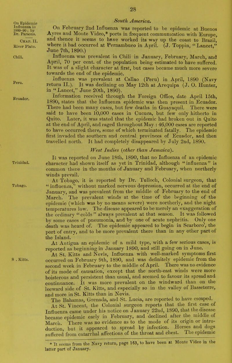 On Epidemic Influenza in 1889-90; by Dr. Parsons. Chap. II. River Plate. Chili. Peru. Ecuador. Trinidad. Tobago. S . Kitts. South America. On February 2nd Influenza was reported to be epidemic at Buenos Ayres and Monte Video,* ports in frequent communication with Europe, and thence it seems to hnvo worked its way up the coast to Brazil, where it had occurred at Pernambuco in April. (J. Toppin,  Lancet, June 7th, 1890.) Influenza was prevalent in Chili in January, February, March, and April, 70 per cent, of the population being estimated to have suffered. It was of a slight character at first, but cases became much more severe towards the end of the epidemic. Influenza was prevalent at Callao (Peru) in April, 1890 (Navy return II.). It was declining on May 12th at Arequipa (J. O. Hunter, in Lancet, June 20th, 1890). Information received through the Foreign Office, date April 15tb, 1890, states that the Influenza epidemic was then present in Ecuador. There had been many cases, but few deaths in Guayaquil. There were said to have been 10,000 cases in Cucuca, but few only hitherto in Quito. Later, it was stated that the epidemic had broken out in Quito at the end of April, and raged throughout May : 46,000 cases are reported to have occurred thei'e, some of which terminated fatally. The epidemic first invaded the southern and central provinces of Ecuador, and then travelled north. It had completely disappeared by July 2nd, 1890. PFest Indies {other than Jamaica), It was reported on June 18th, 1890, that no Influenza of an epidemic character had shown itself as yet in Trinidad, although influenza is common there in the months of January and February, when northerly winds prevail. At Tobago, it is reported by Dr. Tulloch, Colonial surgeon, that  influenza,'' without marked nervous depression, occurred at the end of January, and was prevalent from the middle of February to the end of March. The prevalent winds at the time of the beginning of the epidemic (^'hich was by no means severe) were northerly, and the night temperatures low. The disease appeared to be merely an exaggeration of the ordinary  colds  always prevalent at that season. It was followed by some cases of pneumonia, and by one of acute nephritis. Only one death was heard of. The epidemic appeared to begin in Scarboro', the port of entry, and to be more prevalent there than in any other part of the Island. At Antigua an epidemic of a mild type, with a few serious cases, is reported as beginning in January 1890, and still going on in June. At St. Kitts and Nevis, Influenza with well-marked symptoms first occurred on February 9th, 1890, and was definitely epidemic from the second week in February to the middle of April. There was no evidence of its mode of causation, except that the north-east winds were more boisterous and persistent than usual, and seemed to favour its spread and continuance. It was more prevalent on the windward than on the leeward side of St. Kitts, and especially so in the valley of Basseterre, and more in St. Kitts than in Nevis. The Bahamas, Grenada, and St. Lucia, are reported to have escaped. At St. Vincent, the Colonial surgeon reports that tLe first case of Influenza came under his notice on January 22nd, 1890, that the disease became epidemic early in February, and declined after the middle of March There was no evidence as to the mode of its origin or intro- duction, but it appeared to spread by infection. Horses and dogs suffered from catarrhal affections of the throat and chest. The epidemic * It seems from the Navy return, page 163, to have been at Monte Video in the latter part of January.